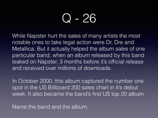 Q - 26
While Napster hurt the sales of many artists the most
notable ones to take legal action were Dr. Dre and
Metallica. But it actually helped the album sales of one
particular band, when an album released by this band
leaked on Napster, 3 months before it’s ofﬁcial release
and received over millions of downloads.
In October 2000, this album captured the number one
spot in the US Billboard 200 sales chart in it’s debut
week. It also became the band’s ﬁrst US top 20 album.
Name the band and the album.
 