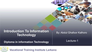 Vocational Training Institute Larkano
Introduction To Information
Technology
Diploma in information Technology
By: Abdul Ghafoor Kalhoro
Lecture-1
 