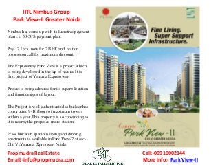IITL Nimbus Group
Park View-II Greater Noida
Nimbus has come up with its lucrative payment
plan i.e. 50-50% payment plan.

Pay 17 Lacs now for 2 BHK and rest on
possession call for maximum discount.
The Expressway Park View is a project which
is being developed in the lap of nature. It is
first project of Yamuna Expressway.
Project is being admired for its superb location
and finest designs of layout.
The Project is well authenticated as builder has
constructed 9-10 floors of maximum towers
within a year. This property is so convincing as
it is nearby the proposed metro station.
2/3/4 bhk with specious living and dinning
apartments is available in Park View-2 at secChi V ,Yamuna Xpresway, Noida.

Propmudra Real Estate
Email:-info@propmudra.com

Call:-09910002144
More info:- Park View-II

 