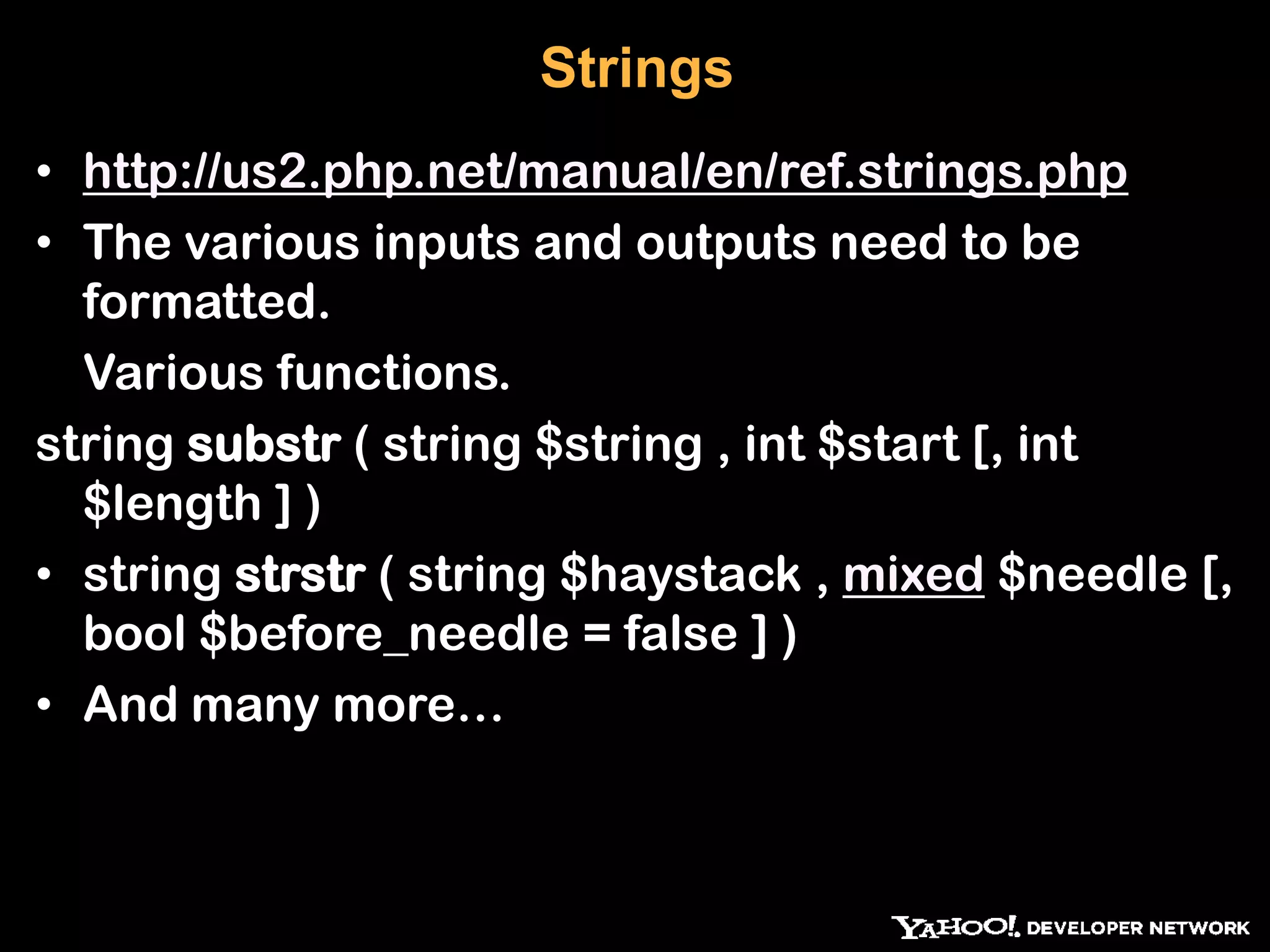 Strings • http://us2.php.net/manual/en/ref.strings.php • The various inputs and outputs need to be formatted. Various functions. string substr ( string $string , int $start [, int $length ] ) • string strstr ( string $haystack , mixed $needle [, bool $before_needle = false ] ) • And many more… 