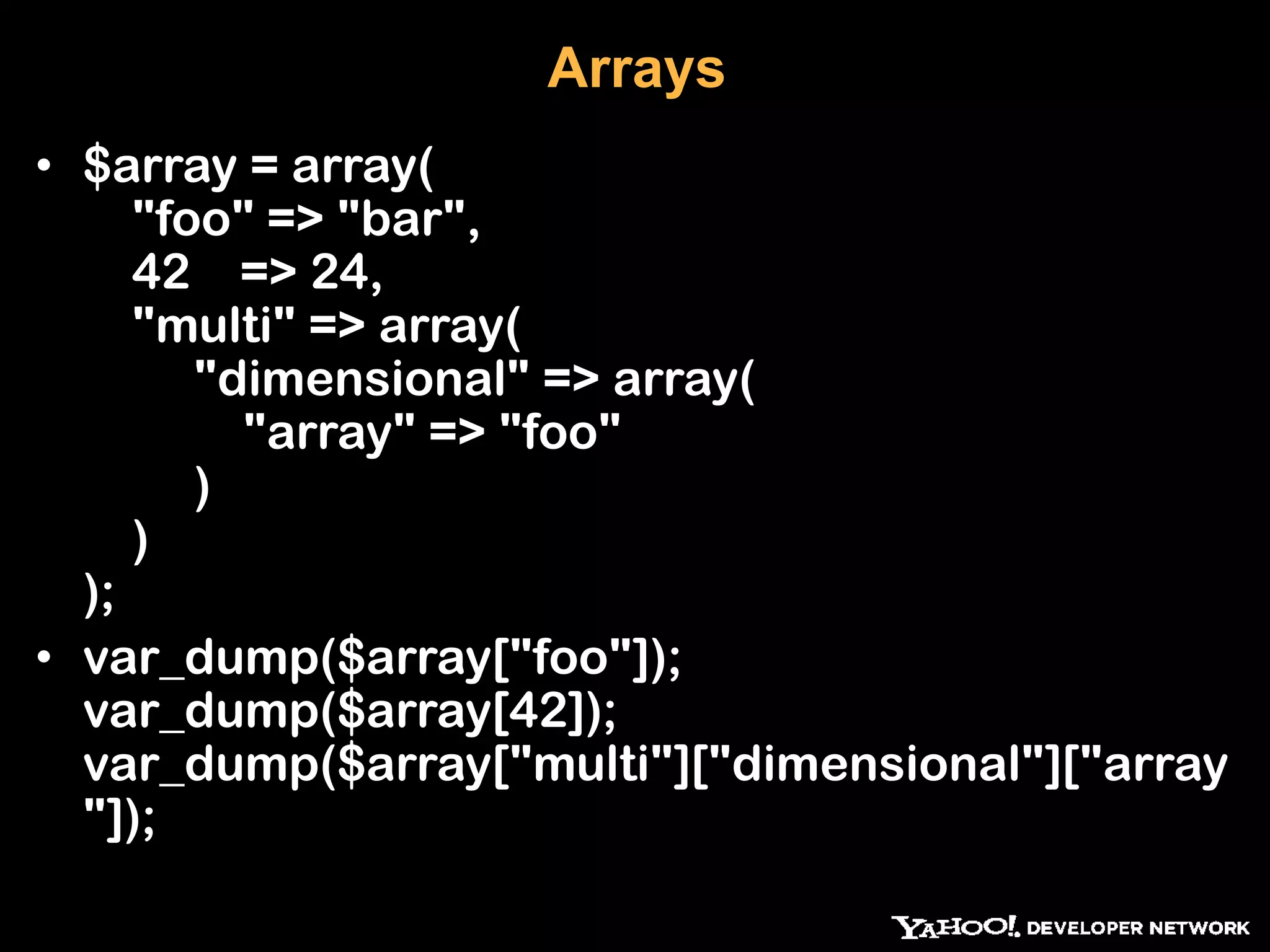 Arrays • $array = array( "foo" => "bar", 42 => 24, "multi" => array( "dimensional" => array( "array" => "foo" ) ) ); • var_dump($array["foo"]); var_dump($array[42]); var_dump($array["multi"]["dimensional"]["array "]); 