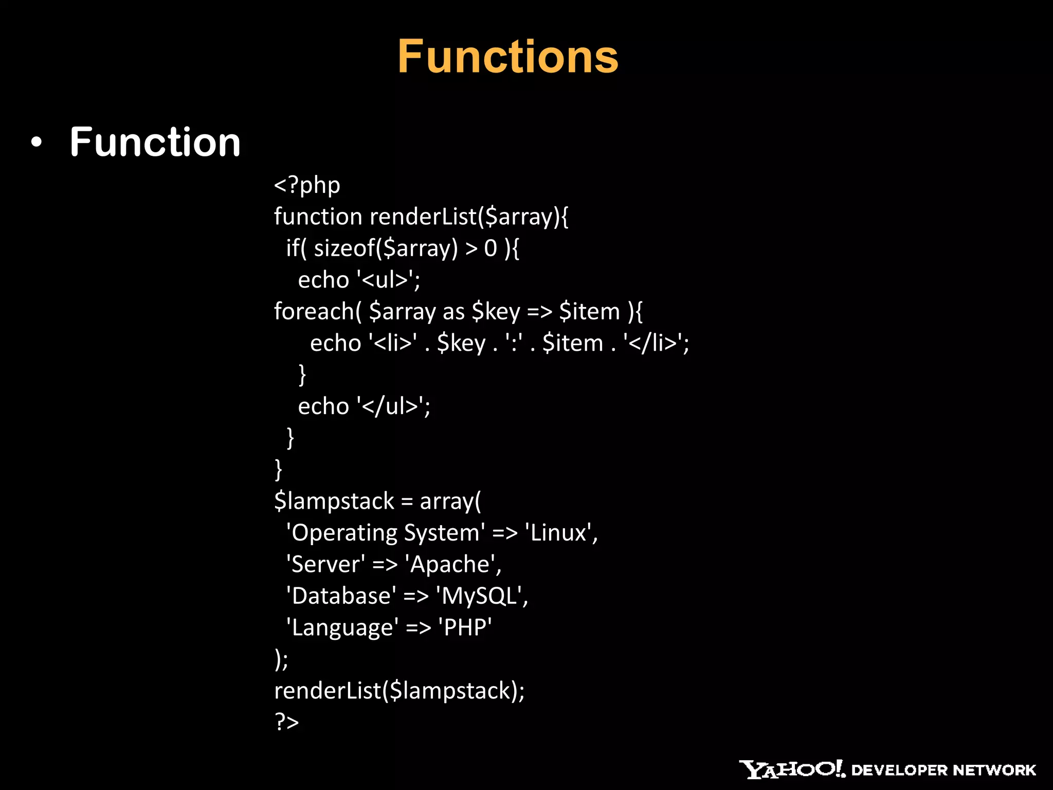 Functions • Function <?php function renderList($array){ if( sizeof($array) > 0 ){ echo '<ul>'; foreach( $array as $key => $item ){ echo '<li>' . $key . ':' . $item . '</li>'; } echo '</ul>'; } } $lampstack = array( 'Operating System' => 'Linux', 'Server' => 'Apache', 'Database' => 'MySQL', 'Language' => 'PHP' ); renderList($lampstack); ?> 