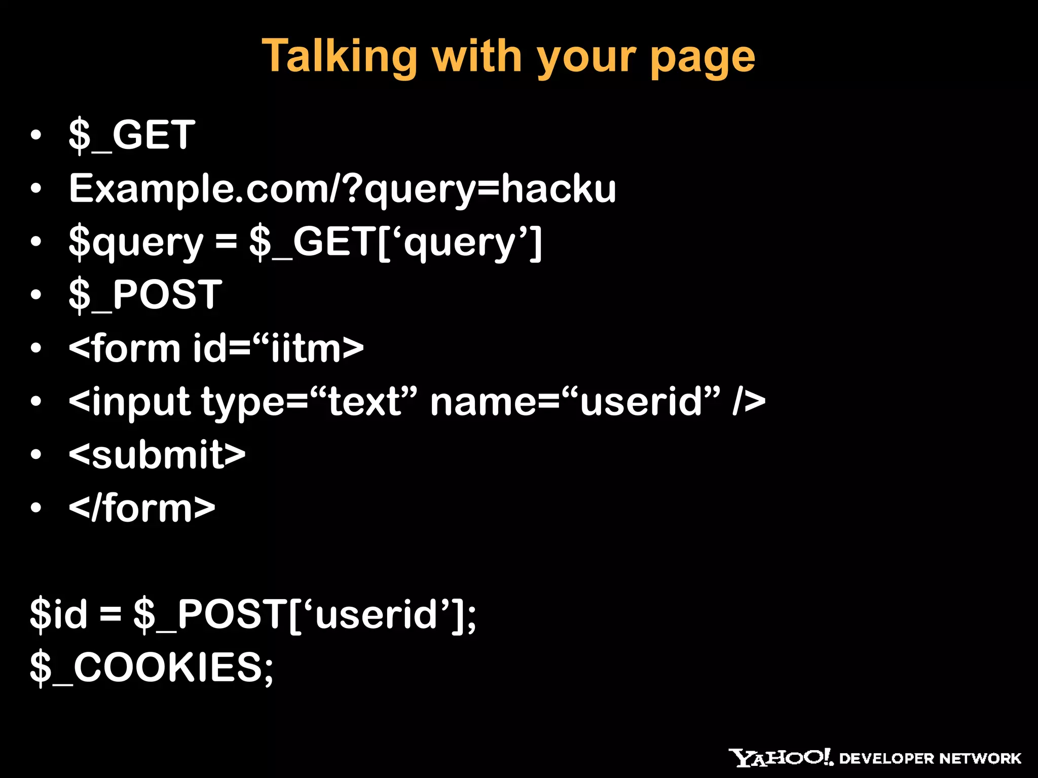 Talking with your page • $_GET • Example.com/?query=hacku • $query = $_GET[„query‟] • $_POST • <form id=“iitm> • <input type=“text” name=“userid” /> • <submit> • </form> $id = $_POST[„userid‟]; $_COOKIES; 
