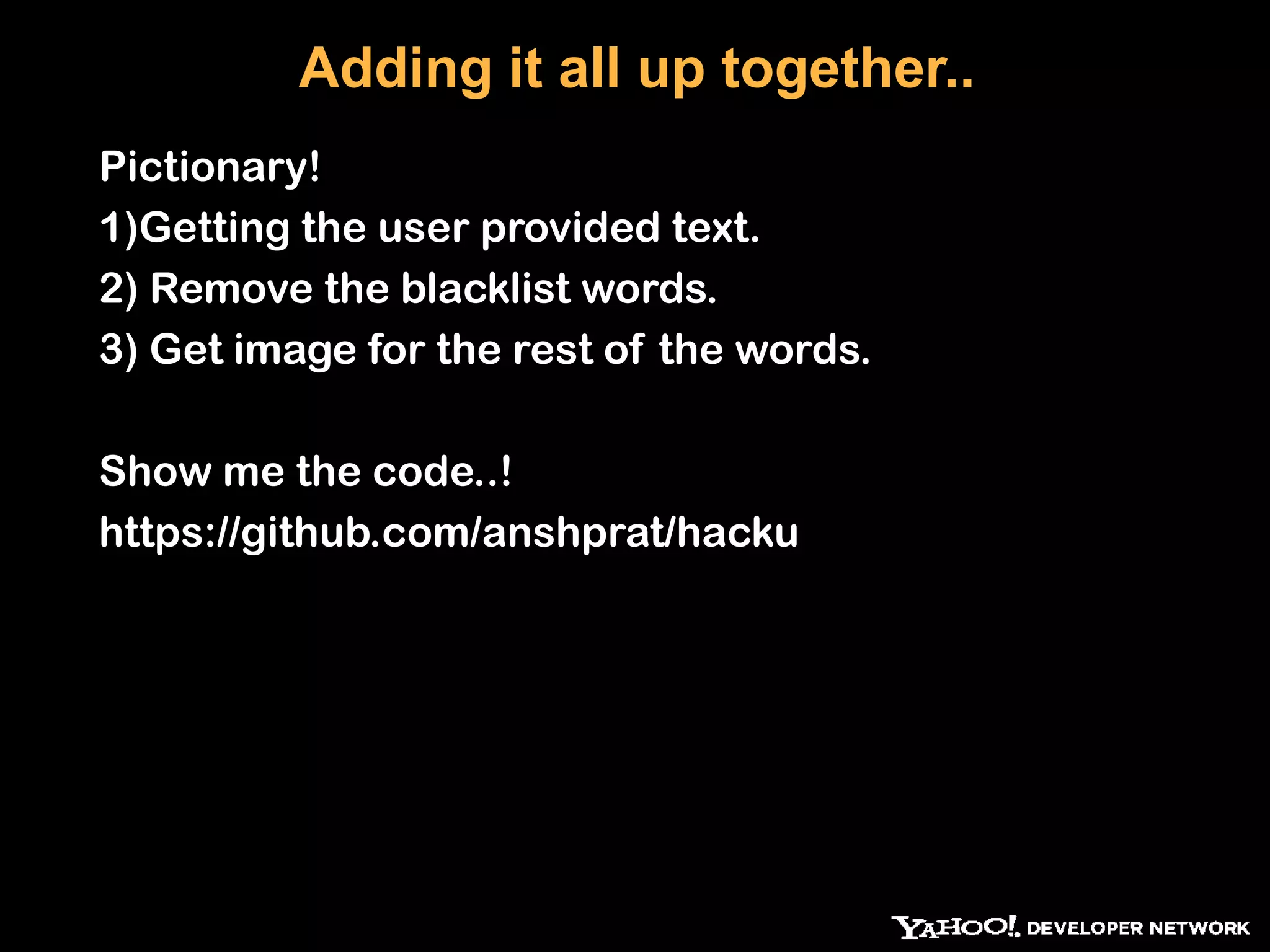 Adding it all up together.. Pictionary! 1)Getting the user provided text. 2) Remove the blacklist words. 3) Get image for the rest of the words. Show me the code..! https://github.com/anshprat/hacku 