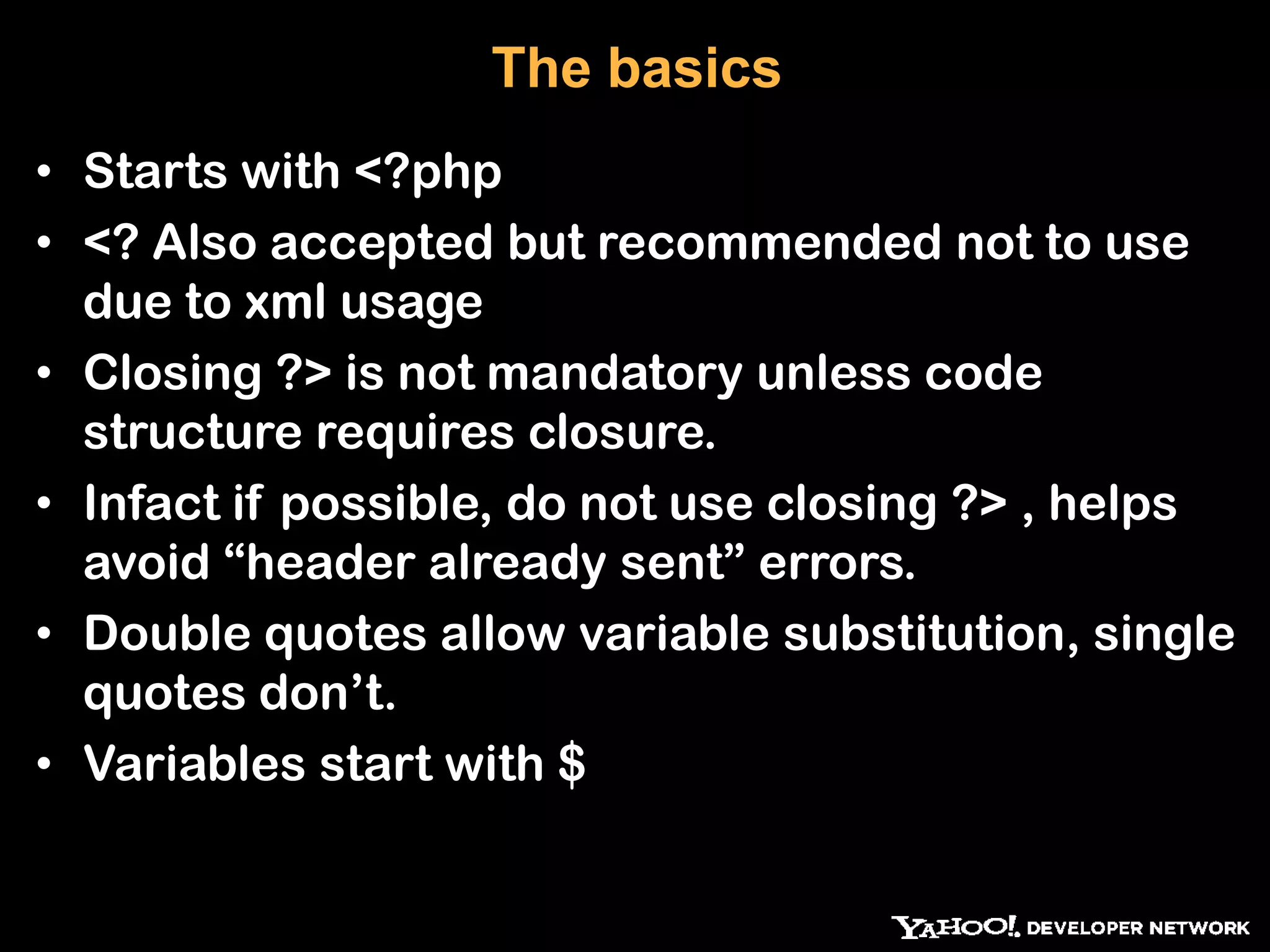 The basics • Starts with <?php • <? Also accepted but recommended not to use due to xml usage • Closing ?> is not mandatory unless code structure requires closure. • Infact if possible, do not use closing ?> , helps avoid “header already sent” errors. • Double quotes allow variable substitution, single quotes don‟t. • Variables start with $ 