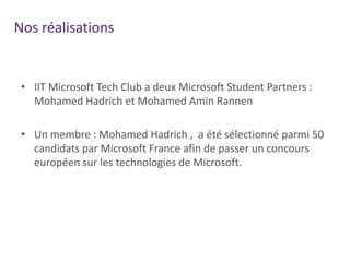 Nos réalisations

• IIT Microsoft Tech Club a deux Microsoft Student Partners :
Mohamed Hadrich et Mohamed Amin Rannen
• Un membre : Mohamed Hadrich , a été sélectionné parmi 50
candidats par Microsoft France afin de passer un concours
européen sur les technologies de Microsoft.

 