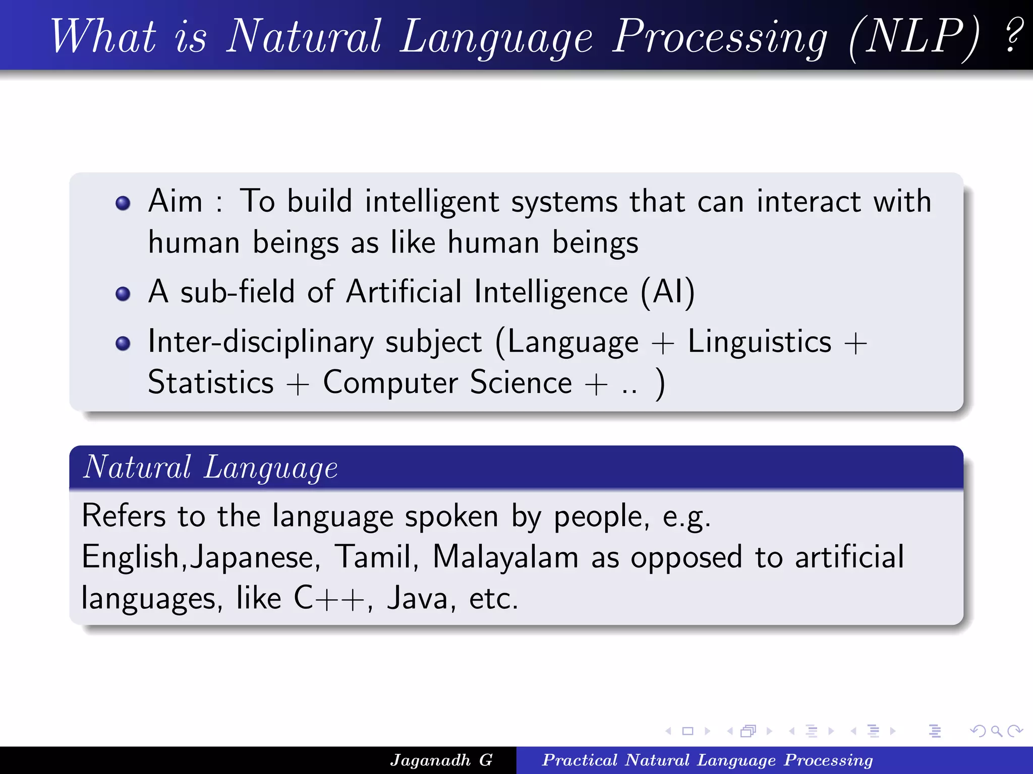 What is Natural Language Processing (NLP) ?
Aim : To build intelligent systems that can interact with
human beings as like human beings
A sub-ﬁeld of Artiﬁcial Intelligence (AI)
Inter-disciplinary subject (Language + Linguistics +
Statistics + Computer Science + .. )
Natural Language
Refers to the language spoken by people, e.g.
English,Japanese, Tamil, Malayalam as opposed to artiﬁcial
languages, like C++, Java, etc.
Jaganadh G Practical Natural Language Processing
 