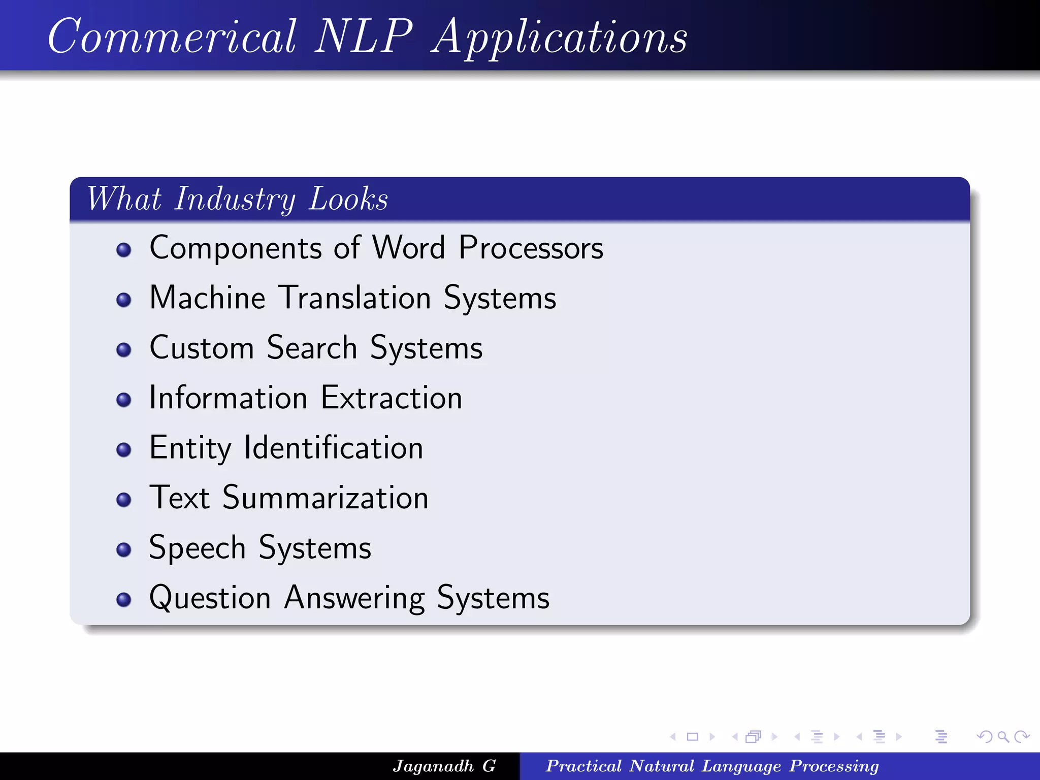 Commerical NLP Applications
What Industry Looks
Components of Word Processors
Machine Translation Systems
Custom Search Systems
Information Extraction
Entity Identiﬁcation
Text Summarization
Speech Systems
Question Answering Systems
Jaganadh G Practical Natural Language Processing
 