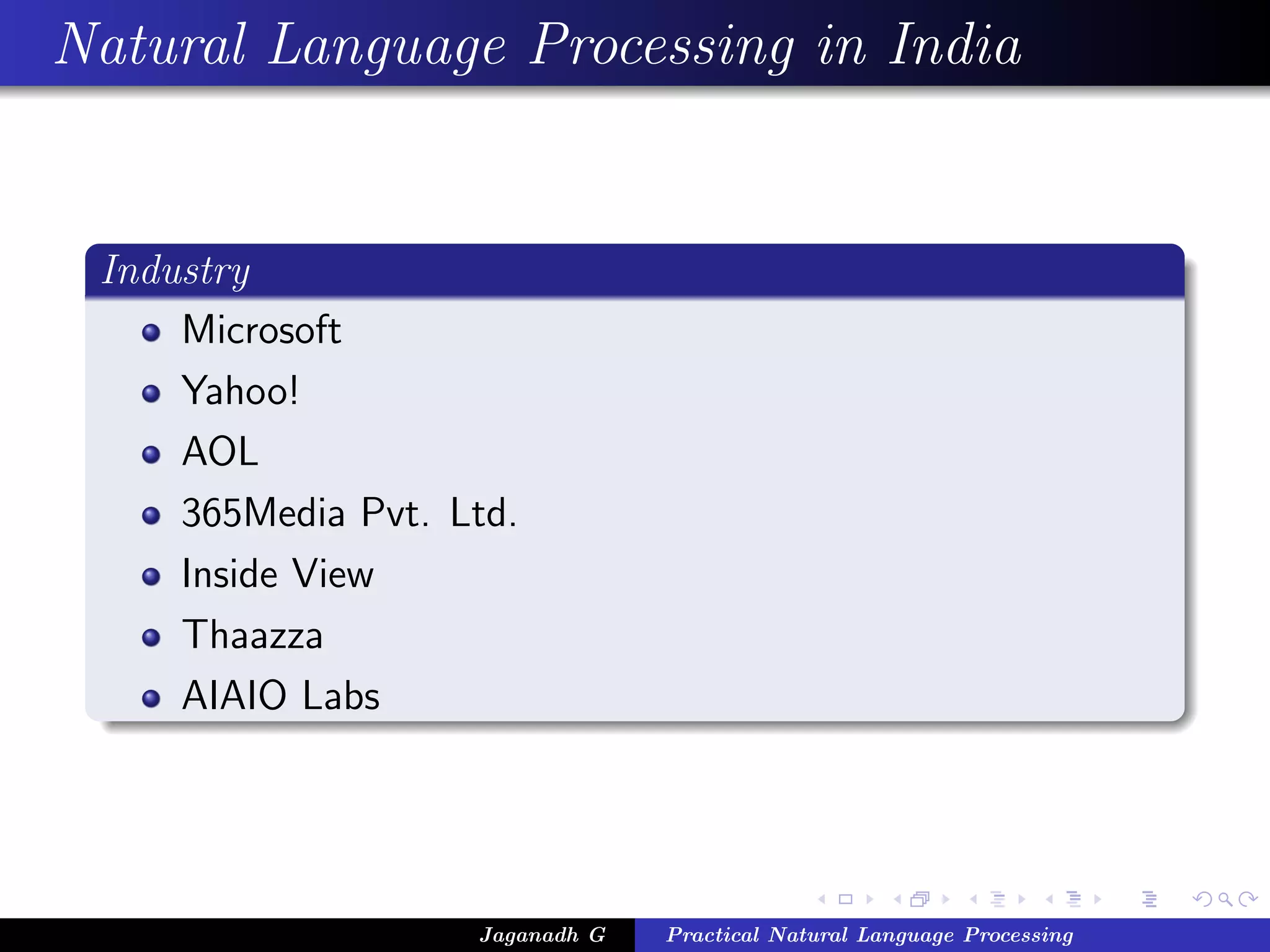Natural Language Processing in India
Industry
Microsoft
Yahoo!
AOL
365Media Pvt. Ltd.
Inside View
Thaazza
AIAIO Labs
Jaganadh G Practical Natural Language Processing
 