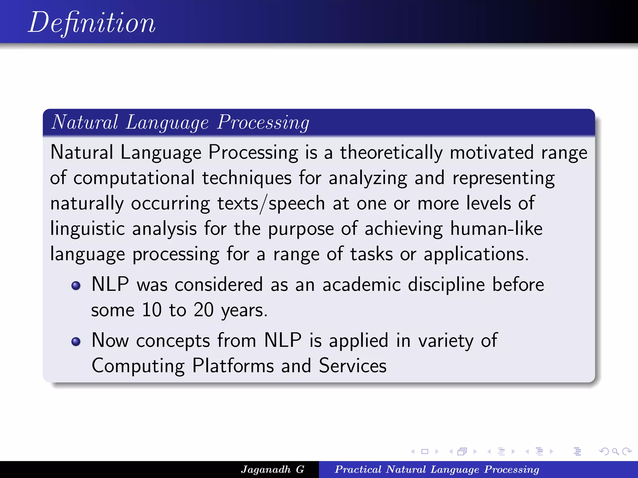 Deﬁnition
Natural Language Processing
Natural Language Processing is a theoretically motivated range
of computational techniques for analyzing and representing
naturally occurring texts/speech at one or more levels of
linguistic analysis for the purpose of achieving human-like
language processing for a range of tasks or applications.
NLP was considered as an academic discipline before
some 10 to 20 years.
Now concepts from NLP is applied in variety of
Computing Platforms and Services
Jaganadh G Practical Natural Language Processing
 
