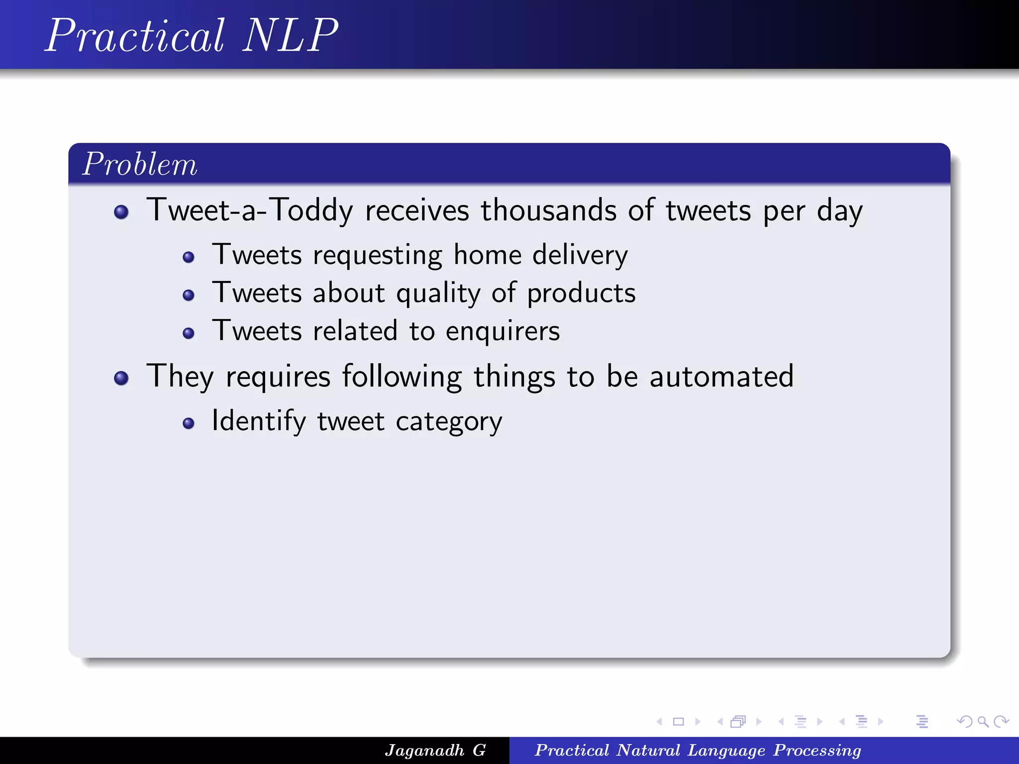 Practical NLP
Problem
Tweet-a-Toddy receives thousands of tweets per day
Tweets requesting home delivery
Tweets about quality of products
Tweets related to enquirers
They requires following things to be automated
Identify tweet category
Jaganadh G Practical Natural Language Processing
 