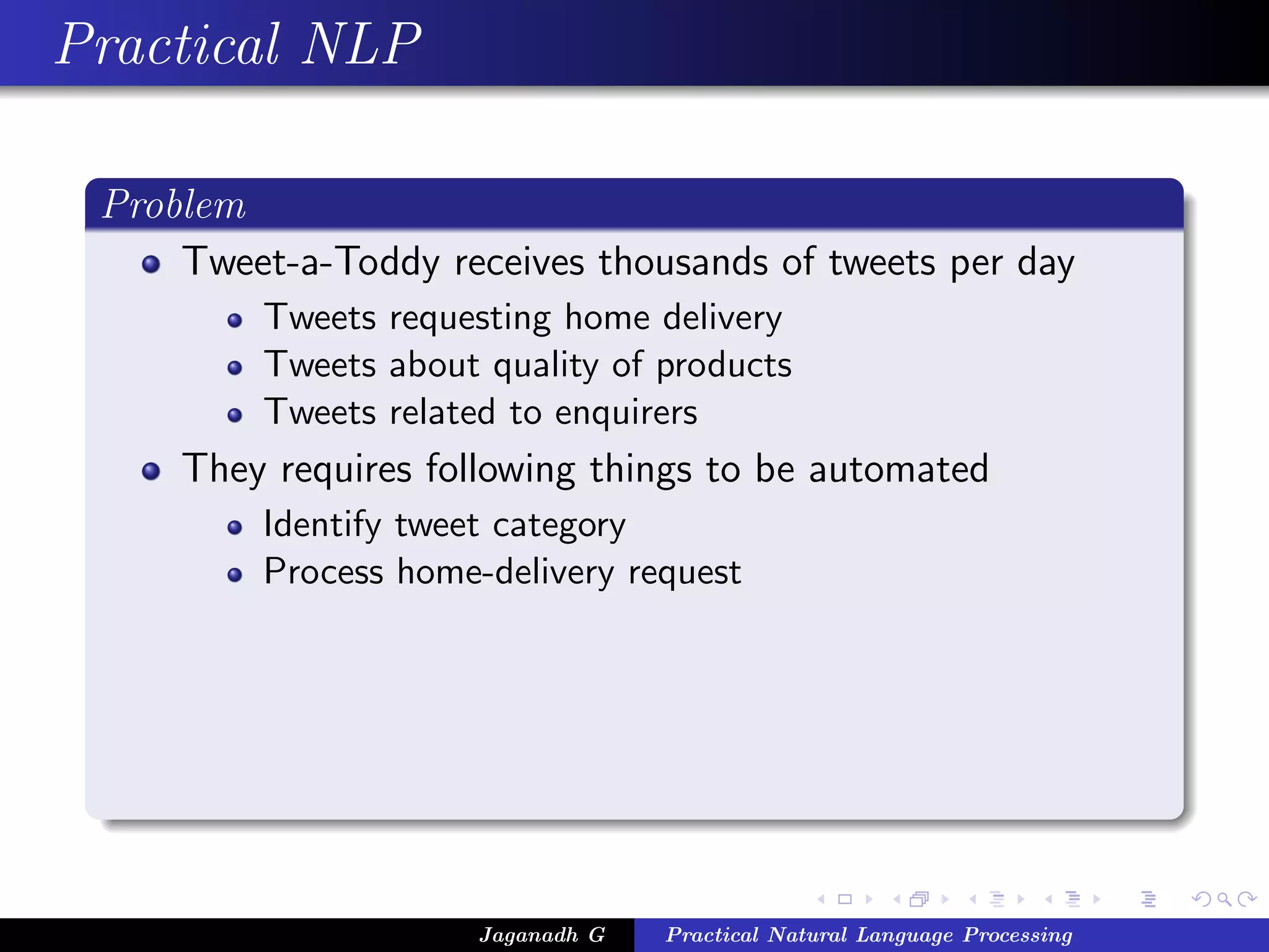 Practical NLP
Problem
Tweet-a-Toddy receives thousands of tweets per day
Tweets requesting home delivery
Tweets about quality of products
Tweets related to enquirers
They requires following things to be automated
Identify tweet category
Process home-delivery request
Jaganadh G Practical Natural Language Processing
 