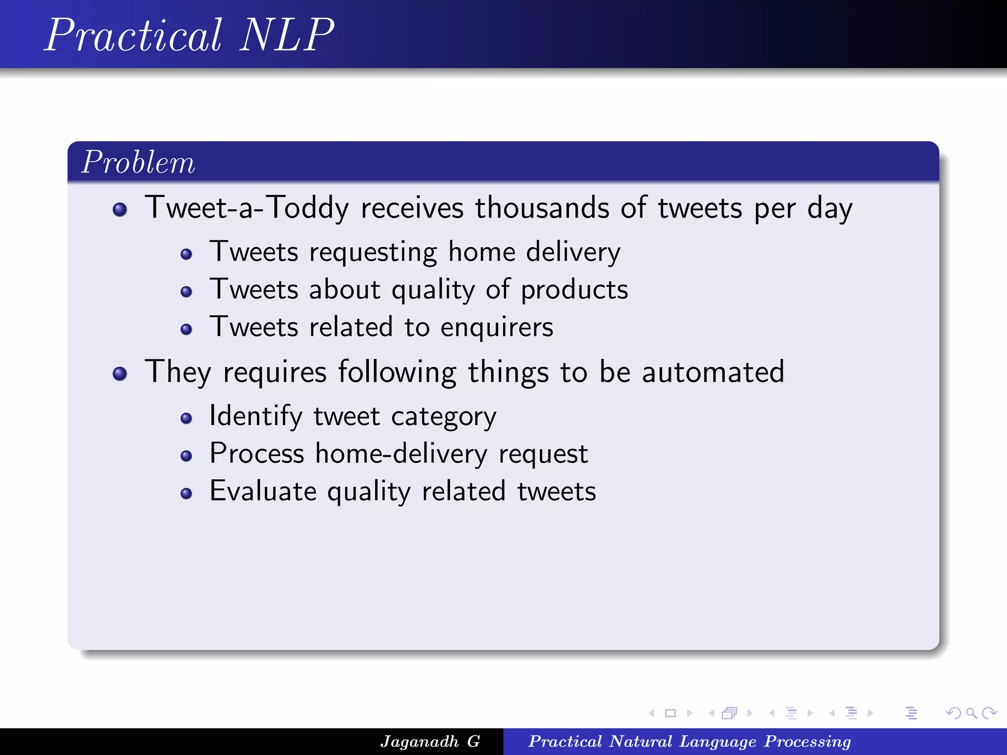 Practical NLP
Problem
Tweet-a-Toddy receives thousands of tweets per day
Tweets requesting home delivery
Tweets about quality of products
Tweets related to enquirers
They requires following things to be automated
Identify tweet category
Process home-delivery request
Evaluate quality related tweets
Jaganadh G Practical Natural Language Processing
 