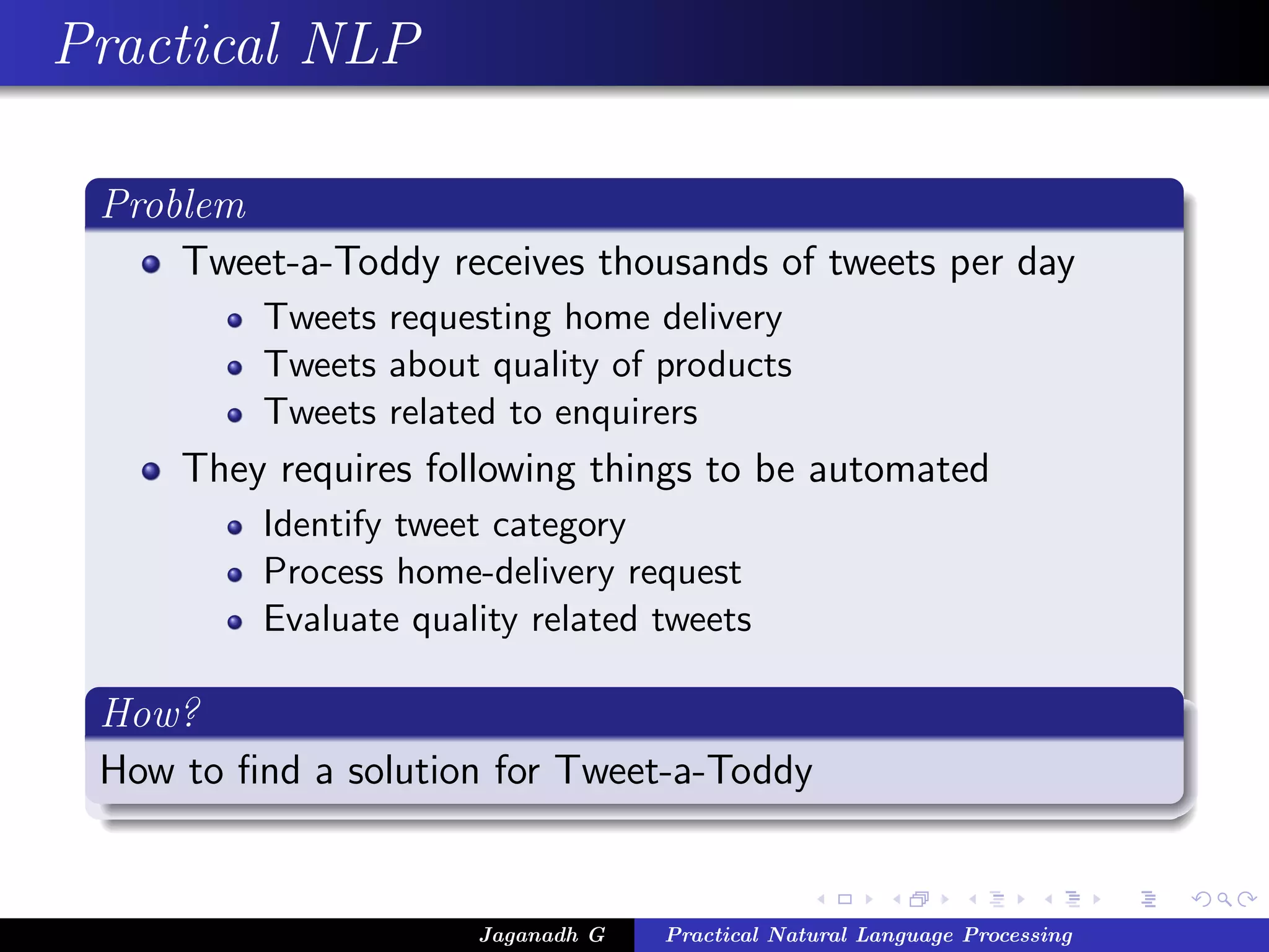 Practical NLP
Problem
Tweet-a-Toddy receives thousands of tweets per day
Tweets requesting home delivery
Tweets about quality of products
Tweets related to enquirers
They requires following things to be automated
Identify tweet category
Process home-delivery request
Evaluate quality related tweets
How?
How to ﬁnd a solution for Tweet-a-Toddy
Jaganadh G Practical Natural Language Processing
 