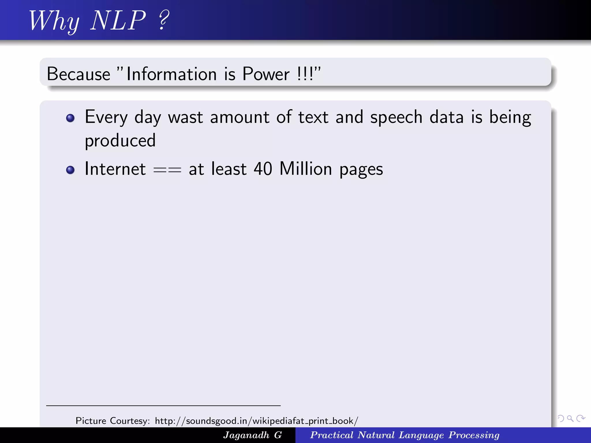 Why NLP ?
Because ”Information is Power !!!”
Every day wast amount of text and speech data is being
produced
Internet == at least 40 Million pages
Picture Courtesy: http://soundsgood.in/wikipediafat print book/
Jaganadh G Practical Natural Language Processing
 