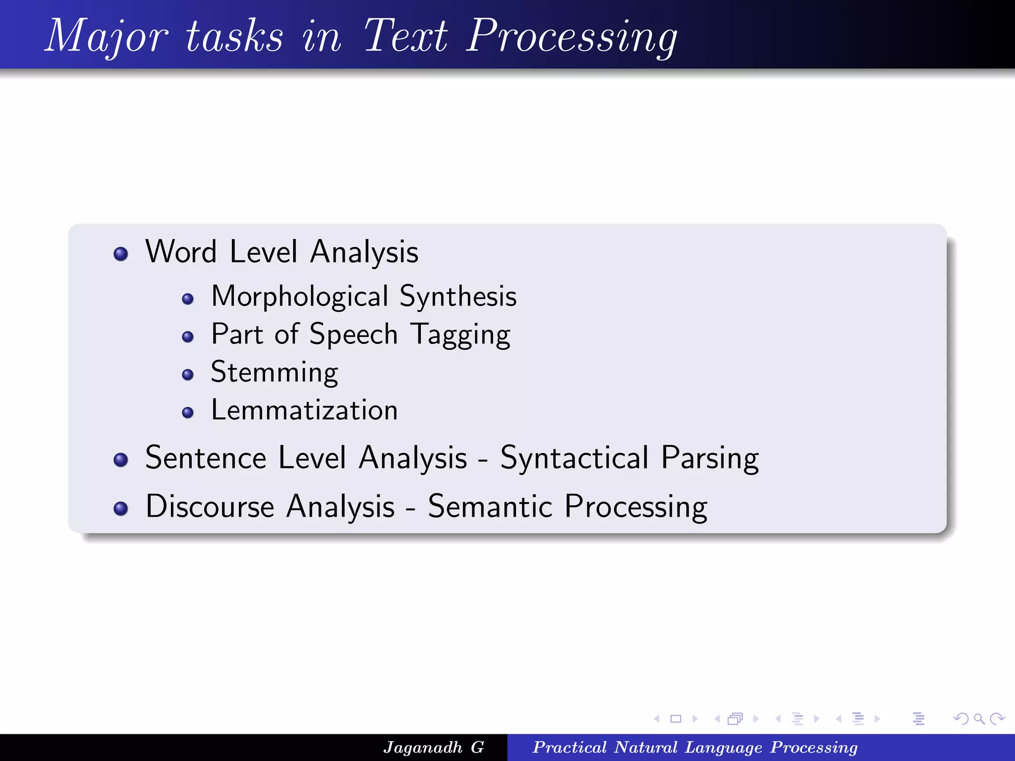 Major tasks in Text Processing
Word Level Analysis
Morphological Synthesis
Part of Speech Tagging
Stemming
Lemmatization
Sentence Level Analysis - Syntactical Parsing
Discourse Analysis - Semantic Processing
Jaganadh G Practical Natural Language Processing
 