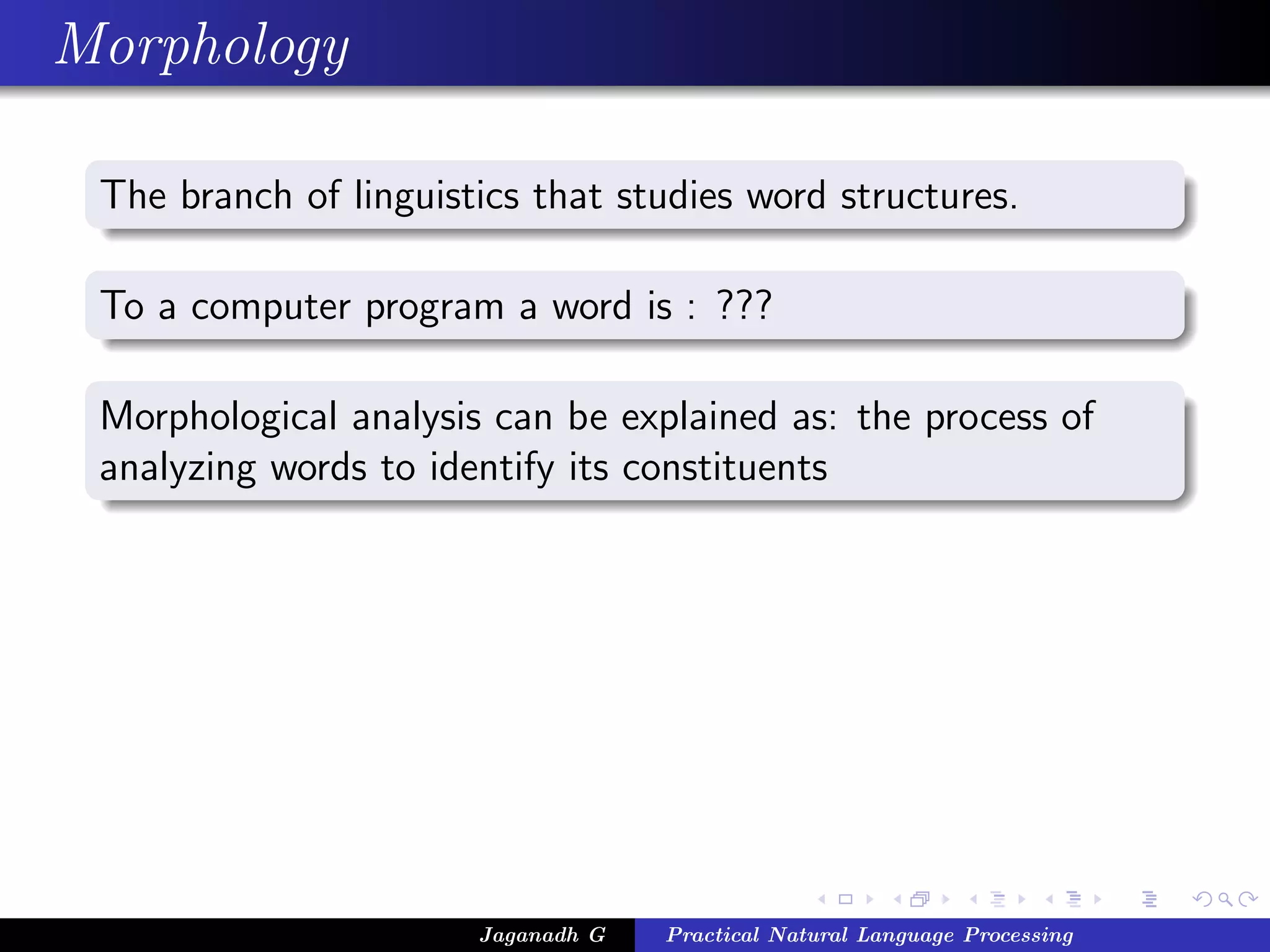 Morphology
The branch of linguistics that studies word structures.
To a computer program a word is : ???
Morphological analysis can be explained as: the process of
analyzing words to identify its constituents
Jaganadh G Practical Natural Language Processing
 
