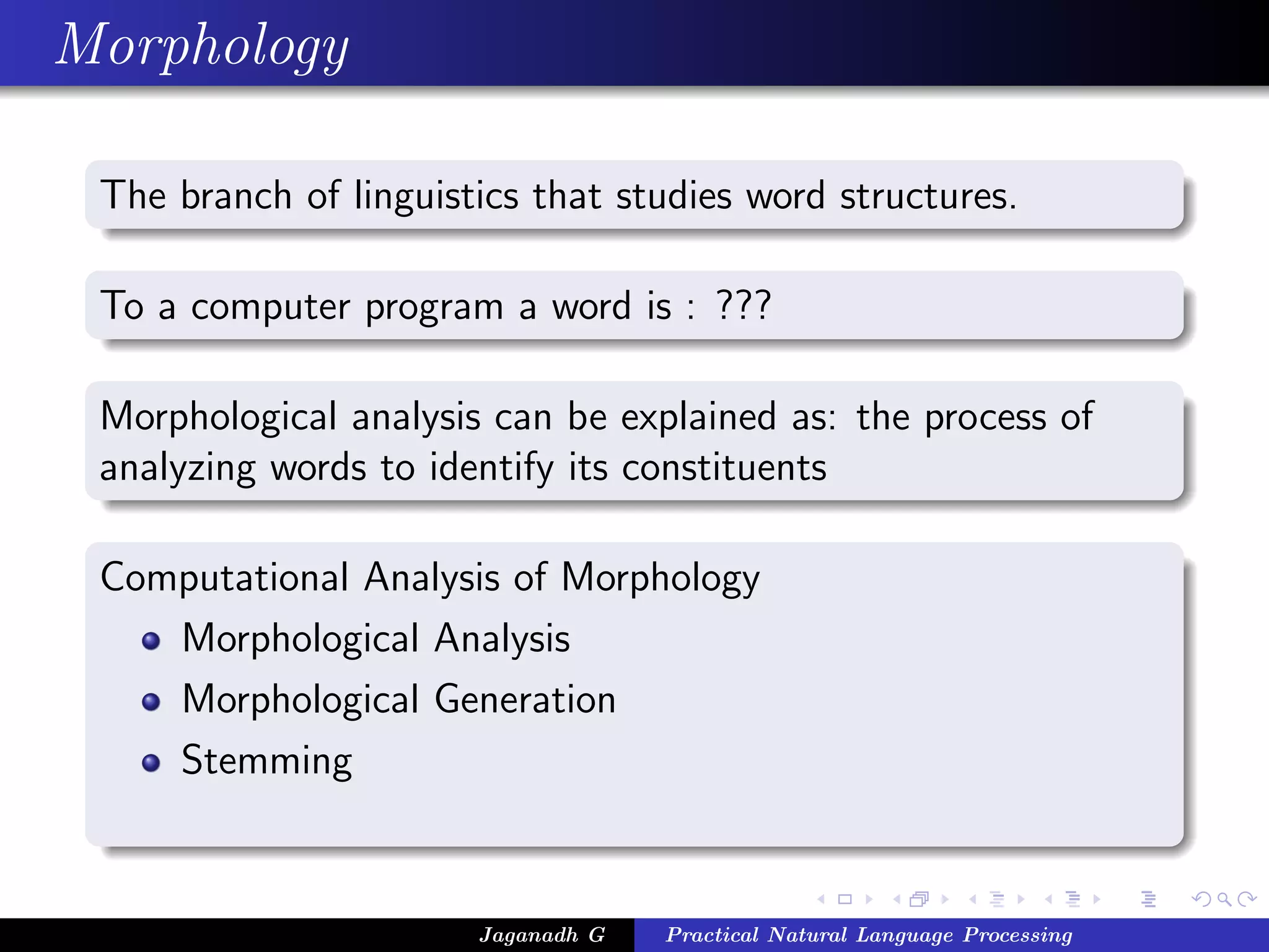 Morphology
The branch of linguistics that studies word structures.
To a computer program a word is : ???
Morphological analysis can be explained as: the process of
analyzing words to identify its constituents
Computational Analysis of Morphology
Morphological Analysis
Morphological Generation
Stemming
Jaganadh G Practical Natural Language Processing
 