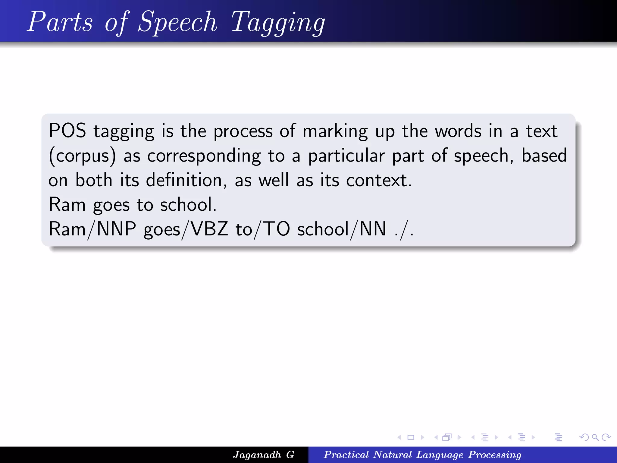 Parts of Speech Tagging
POS tagging is the process of marking up the words in a text
(corpus) as corresponding to a particular part of speech, based
on both its deﬁnition, as well as its context.
Ram goes to school.
Ram/NNP goes/VBZ to/TO school/NN ./.
Jaganadh G Practical Natural Language Processing
 