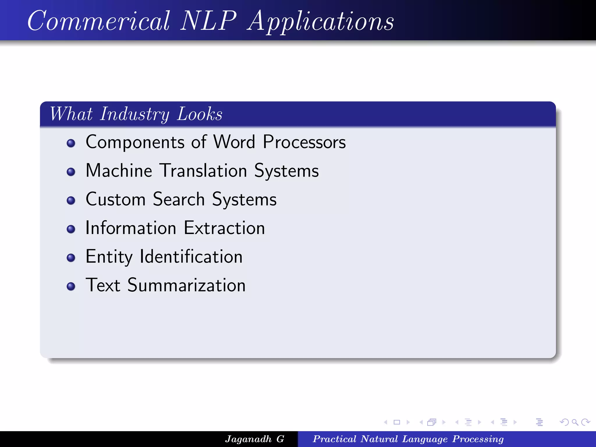 Commerical NLP Applications
What Industry Looks
Components of Word Processors
Machine Translation Systems
Custom Search Systems
Information Extraction
Entity Identiﬁcation
Text Summarization
Jaganadh G Practical Natural Language Processing
 