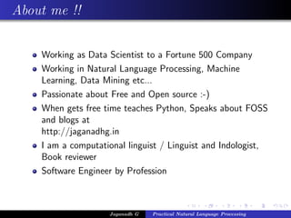 About me !!
Working as Data Scientist to a Fortune 500 Company
Working in Natural Language Processing, Machine
Learning, Data Mining etc...
Passionate about Free and Open source :-)
When gets free time teaches Python, Speaks about FOSS
and blogs at
http://jaganadhg.in
I am a computational linguist / Linguist and Indologist,
Book reviewer
Software Engineer by Profession
Jaganadh G Practical Natural Language Processing
 