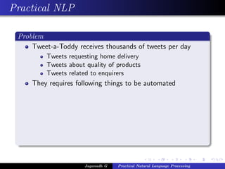 Practical NLP
Problem
Tweet-a-Toddy receives thousands of tweets per day
Tweets requesting home delivery
Tweets about quality of products
Tweets related to enquirers
They requires following things to be automated
Jaganadh G Practical Natural Language Processing
 
