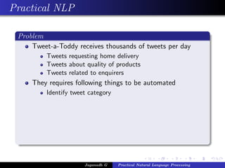 Practical NLP
Problem
Tweet-a-Toddy receives thousands of tweets per day
Tweets requesting home delivery
Tweets about quality of products
Tweets related to enquirers
They requires following things to be automated
Identify tweet category
Jaganadh G Practical Natural Language Processing
 