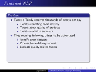 Practical NLP
Problem
Tweet-a-Toddy receives thousands of tweets per day
Tweets requesting home delivery
Tweets about quality of products
Tweets related to enquirers
They requires following things to be automated
Identify tweet category
Process home-delivery request
Evaluate quality related tweets
Jaganadh G Practical Natural Language Processing
 