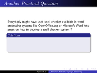 Another Practical Question
Everybody might have used spell checker available in word
processing systems like OpenOﬃce.org or Microsoft Word Any
guess on how to develop a spell checker system ?
Solutions
Jaganadh G Practical Natural Language Processing
 