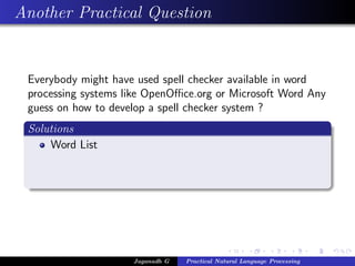 Another Practical Question
Everybody might have used spell checker available in word
processing systems like OpenOﬃce.org or Microsoft Word Any
guess on how to develop a spell checker system ?
Solutions
Word List
Jaganadh G Practical Natural Language Processing
 