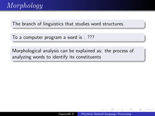 Morphology
The branch of linguistics that studies word structures.
To a computer program a word is : ???
Morphological analysis can be explained as: the process of
analyzing words to identify its constituents
Jaganadh G Practical Natural Language Processing
 