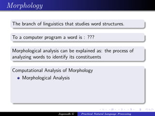 Morphology
The branch of linguistics that studies word structures.
To a computer program a word is : ???
Morphological analysis can be explained as: the process of
analyzing words to identify its constituents
Computational Analysis of Morphology
Morphological Analysis
Jaganadh G Practical Natural Language Processing
 