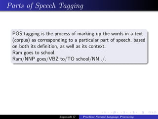 Parts of Speech Tagging
POS tagging is the process of marking up the words in a text
(corpus) as corresponding to a particular part of speech, based
on both its deﬁnition, as well as its context.
Ram goes to school.
Ram/NNP goes/VBZ to/TO school/NN ./.
Jaganadh G Practical Natural Language Processing
 