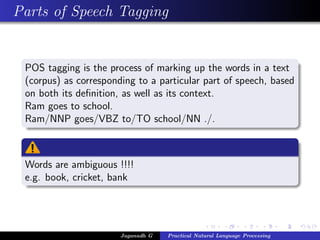 Parts of Speech Tagging
POS tagging is the process of marking up the words in a text
(corpus) as corresponding to a particular part of speech, based
on both its deﬁnition, as well as its context.
Ram goes to school.
Ram/NNP goes/VBZ to/TO school/NN ./.
Words are ambiguous !!!!
e.g. book, cricket, bank
Jaganadh G Practical Natural Language Processing
 