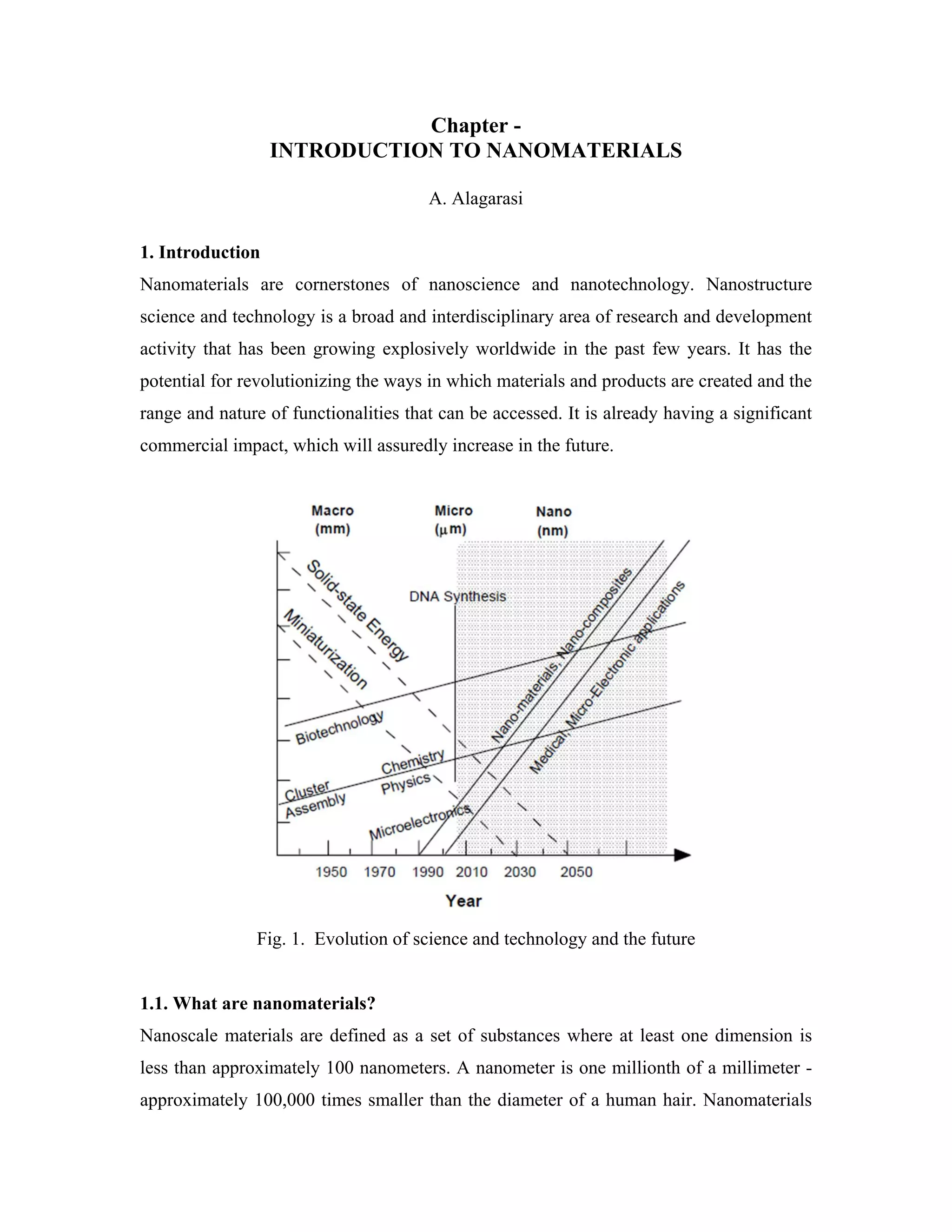Chapter -
INTRODUCTION TO NANOMATERIALS
A. Alagarasi
1. Introduction
Nanomaterials are cornerstones of nanoscience and nanotechnology. Nanostructure
science and technology is a broad and interdisciplinary area of research and development
activity that has been growing explosively worldwide in the past few years. It has the
potential for revolutionizing the ways in which materials and products are created and the
range and nature of functionalities that can be accessed. It is already having a significant
commercial impact, which will assuredly increase in the future.
Fig. 1. Evolution of science and technology and the future
1.1. What are nanomaterials?
Nanoscale materials are defined as a set of substances where at least one dimension is
less than approximately 100 nanometers. A nanometer is one millionth of a millimeter -
approximately 100,000 times smaller than the diameter of a human hair. Nanomaterials
 