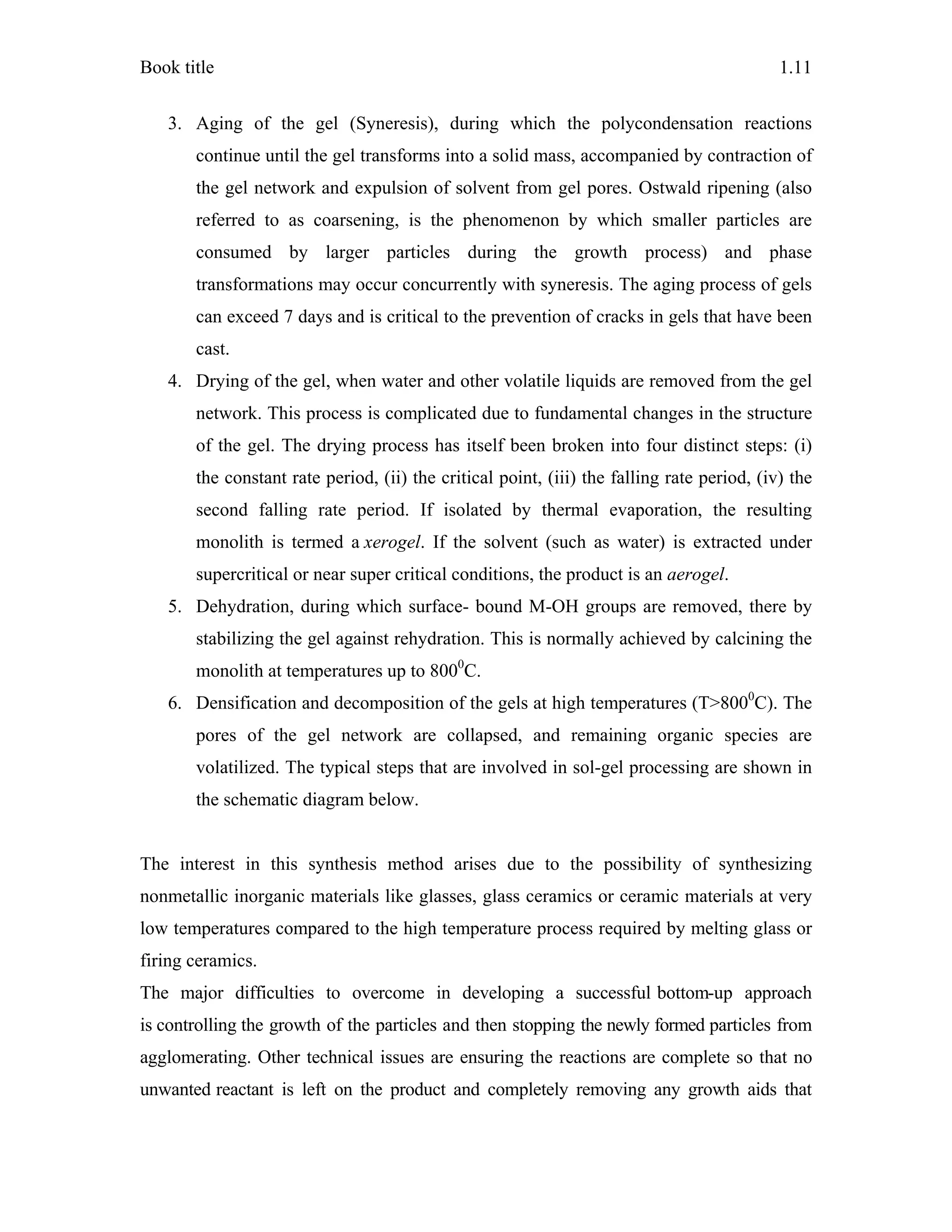Book title 1.11
3. Aging of the gel (Syneresis), during which the polycondensation reactions
continue until the gel transforms into a solid mass, accompanied by contraction of
the gel network and expulsion of solvent from gel pores. Ostwald ripening (also
referred to as coarsening, is the phenomenon by which smaller particles are
consumed by larger particles during the growth process) and phase
transformations may occur concurrently with syneresis. The aging process of gels
can exceed 7 days and is critical to the prevention of cracks in gels that have been
cast.
4. Drying of the gel, when water and other volatile liquids are removed from the gel
network. This process is complicated due to fundamental changes in the structure
of the gel. The drying process has itself been broken into four distinct steps: (i)
the constant rate period, (ii) the critical point, (iii) the falling rate period, (iv) the
second falling rate period. If isolated by thermal evaporation, the resulting
monolith is termed a xerogel. If the solvent (such as water) is extracted under
supercritical or near super critical conditions, the product is an aerogel.
5. Dehydration, during which surface- bound M-OH groups are removed, there by
stabilizing the gel against rehydration. This is normally achieved by calcining the
monolith at temperatures up to 8000
C.
6. Densification and decomposition of the gels at high temperatures (T>8000
C). The
pores of the gel network are collapsed, and remaining organic species are
volatilized. The typical steps that are involved in sol-gel processing are shown in
the schematic diagram below.
The interest in this synthesis method arises due to the possibility of synthesizing
nonmetallic inorganic materials like glasses, glass ceramics or ceramic materials at very
low temperatures compared to the high temperature process required by melting glass or
firing ceramics.
The major difficulties to overcome in developing a successful bottom-up approach
is controlling the growth of the particles and then stopping the newly formed particles from
agglomerating. Other technical issues are ensuring the reactions are complete so that no
unwanted reactant is left on the product and completely removing any growth aids that
 