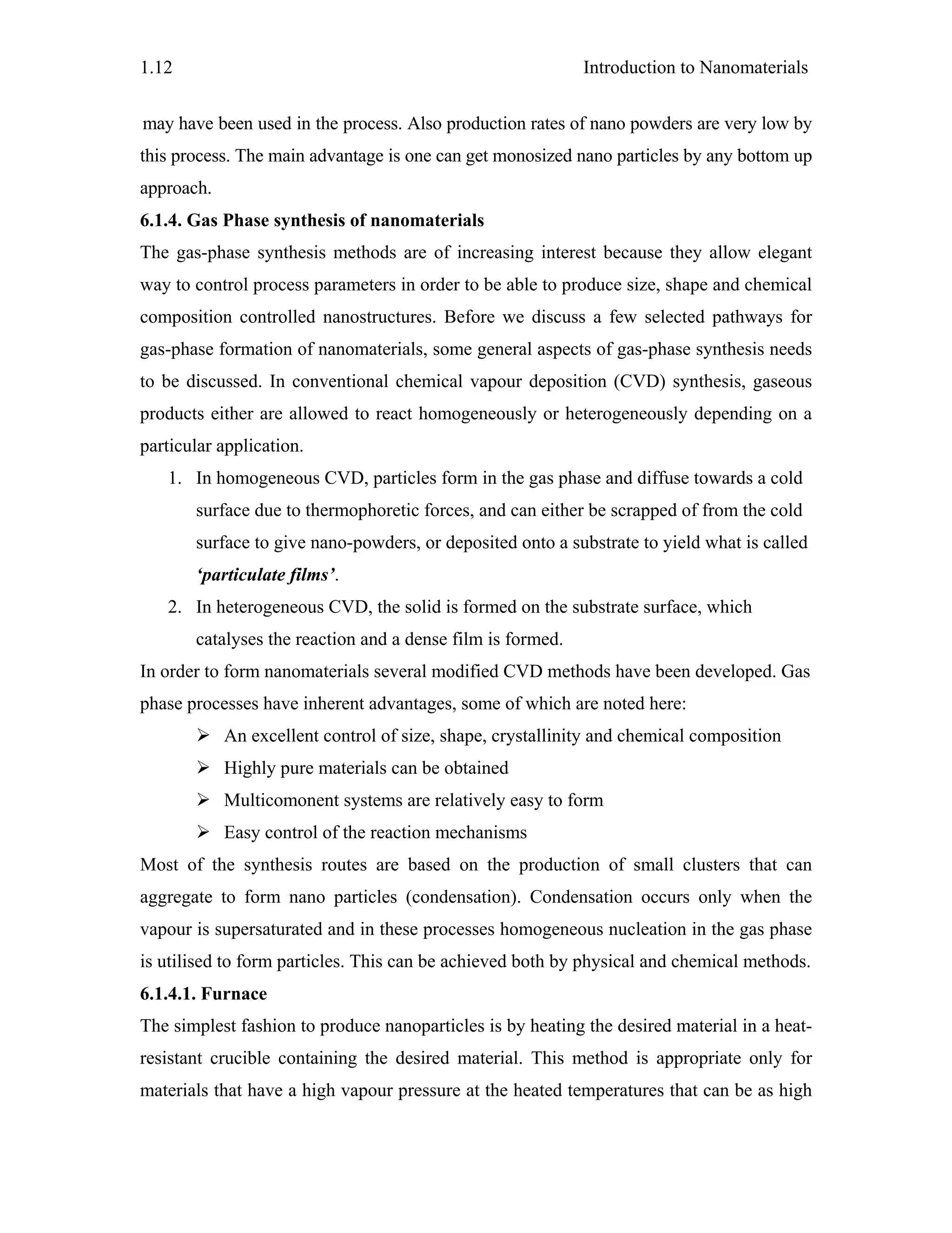 Introduction to Nanomaterials1.12
may have been used in the process. Also production rates of nano powders are very low by
this process. The main advantage is one can get monosized nano particles by any bottom up
approach.
6.1.4. Gas Phase synthesis of nanomaterials
The gas-phase synthesis methods are of increasing interest because they allow elegant
way to control process parameters in order to be able to produce size, shape and chemical
composition controlled nanostructures. Before we discuss a few selected pathways for
gas-phase formation of nanomaterials, some general aspects of gas-phase synthesis needs
to be discussed. In conventional chemical vapour deposition (CVD) synthesis, gaseous
products either are allowed to react homogeneously or heterogeneously depending on a
particular application.
1. In homogeneous CVD, particles form in the gas phase and diffuse towards a cold
surface due to thermophoretic forces, and can either be scrapped of from the cold
surface to give nano-powders, or deposited onto a substrate to yield what is called
‘particulate films’.
2. In heterogeneous CVD, the solid is formed on the substrate surface, which
catalyses the reaction and a dense film is formed.
In order to form nanomaterials several modified CVD methods have been developed. Gas
phase processes have inherent advantages, some of which are noted here:
An excellent control of size, shape, crystallinity and chemical composition
Highly pure materials can be obtained
Multicomonent systems are relatively easy to form
Easy control of the reaction mechanisms
Most of the synthesis routes are based on the production of small clusters that can
aggregate to form nano particles (condensation). Condensation occurs only when the
vapour is supersaturated and in these processes homogeneous nucleation in the gas phase
is utilised to form particles. This can be achieved both by physical and chemical methods.
6.1.4.1. Furnace
The simplest fashion to produce nanoparticles is by heating the desired material in a heat-
resistant crucible containing the desired material. This method is appropriate only for
materials that have a high vapour pressure at the heated temperatures that can be as high
 