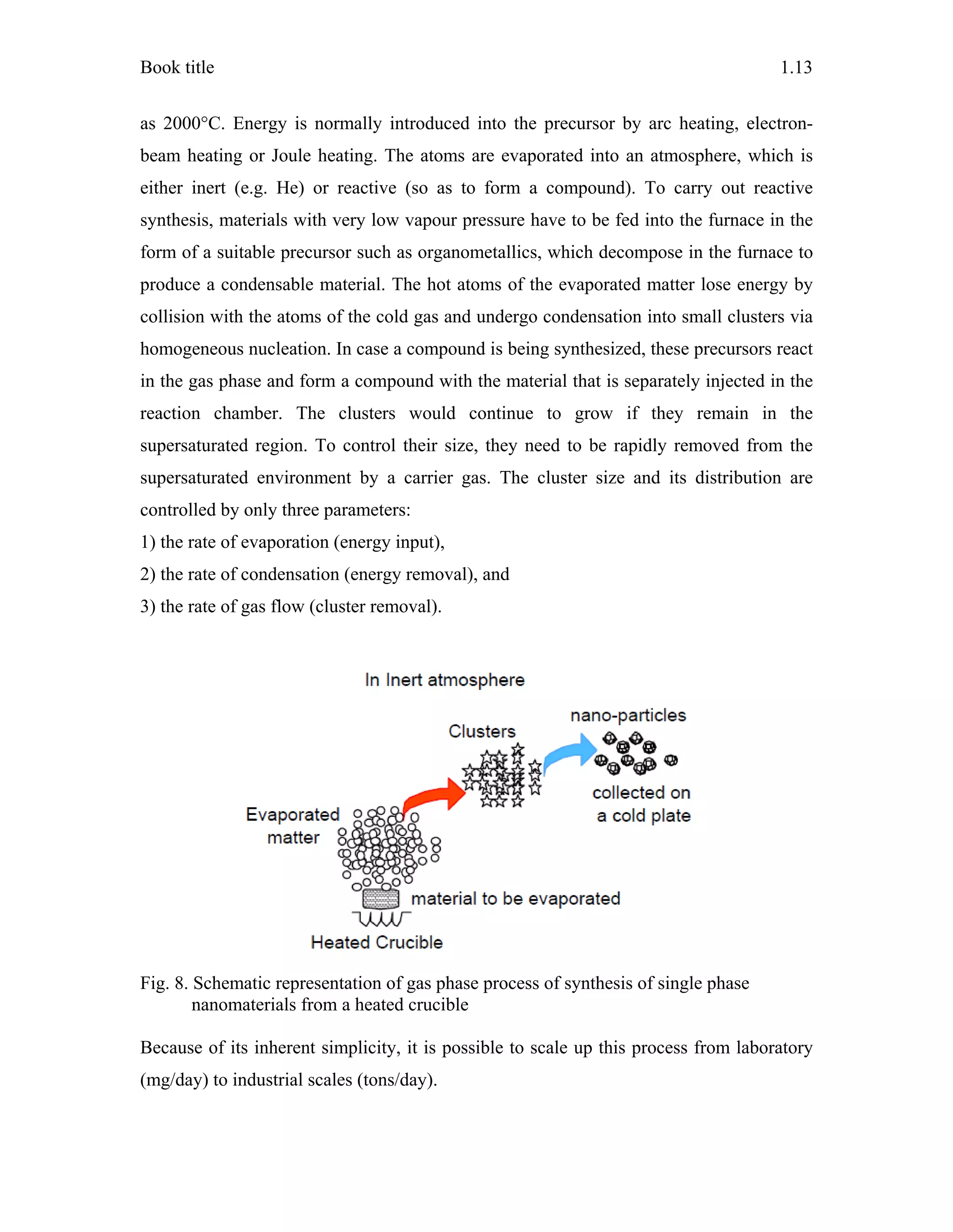 Book title 1.13
as 2000°C. Energy is normally introduced into the precursor by arc heating, electron-
beam heating or Joule heating. The atoms are evaporated into an atmosphere, which is
either inert (e.g. He) or reactive (so as to form a compound). To carry out reactive
synthesis, materials with very low vapour pressure have to be fed into the furnace in the
form of a suitable precursor such as organometallics, which decompose in the furnace to
produce a condensable material. The hot atoms of the evaporated matter lose energy by
collision with the atoms of the cold gas and undergo condensation into small clusters via
homogeneous nucleation. In case a compound is being synthesized, these precursors react
in the gas phase and form a compound with the material that is separately injected in the
reaction chamber. The clusters would continue to grow if they remain in the
supersaturated region. To control their size, they need to be rapidly removed from the
supersaturated environment by a carrier gas. The cluster size and its distribution are
controlled by only three parameters:
1) the rate of evaporation (energy input),
2) the rate of condensation (energy removal), and
3) the rate of gas flow (cluster removal).
Fig. 8. Schematic representation of gas phase process of synthesis of single phase
nanomaterials from a heated crucible
Because of its inherent simplicity, it is possible to scale up this process from laboratory
(mg/day) to industrial scales (tons/day).
 