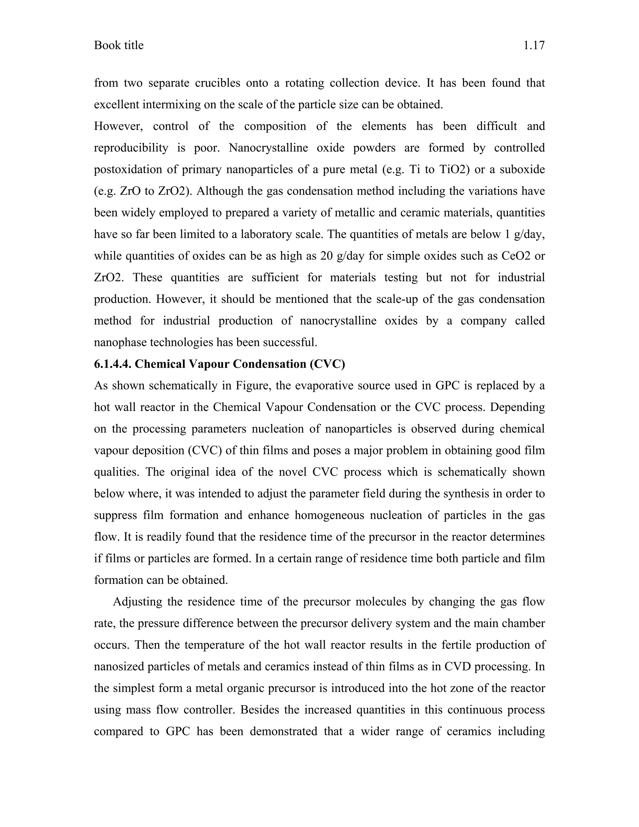 Book title 1.17
from two separate crucibles onto a rotating collection device. It has been found that
excellent intermixing on the scale of the particle size can be obtained.
However, control of the composition of the elements has been difficult and
reproducibility is poor. Nanocrystalline oxide powders are formed by controlled
postoxidation of primary nanoparticles of a pure metal (e.g. Ti to TiO2) or a suboxide
(e.g. ZrO to ZrO2). Although the gas condensation method including the variations have
been widely employed to prepared a variety of metallic and ceramic materials, quantities
have so far been limited to a laboratory scale. The quantities of metals are below 1 g/day,
while quantities of oxides can be as high as 20 g/day for simple oxides such as CeO2 or
ZrO2. These quantities are sufficient for materials testing but not for industrial
production. However, it should be mentioned that the scale-up of the gas condensation
method for industrial production of nanocrystalline oxides by a company called
nanophase technologies has been successful.
6.1.4.4. Chemical Vapour Condensation (CVC)
As shown schematically in Figure, the evaporative source used in GPC is replaced by a
hot wall reactor in the Chemical Vapour Condensation or the CVC process. Depending
on the processing parameters nucleation of nanoparticles is observed during chemical
vapour deposition (CVC) of thin films and poses a major problem in obtaining good film
qualities. The original idea of the novel CVC process which is schematically shown
below where, it was intended to adjust the parameter field during the synthesis in order to
suppress film formation and enhance homogeneous nucleation of particles in the gas
flow. It is readily found that the residence time of the precursor in the reactor determines
if films or particles are formed. In a certain range of residence time both particle and film
formation can be obtained.
Adjusting the residence time of the precursor molecules by changing the gas flow
rate, the pressure difference between the precursor delivery system and the main chamber
occurs. Then the temperature of the hot wall reactor results in the fertile production of
nanosized particles of metals and ceramics instead of thin films as in CVD processing. In
the simplest form a metal organic precursor is introduced into the hot zone of the reactor
using mass flow controller. Besides the increased quantities in this continuous process
compared to GPC has been demonstrated that a wider range of ceramics including
 