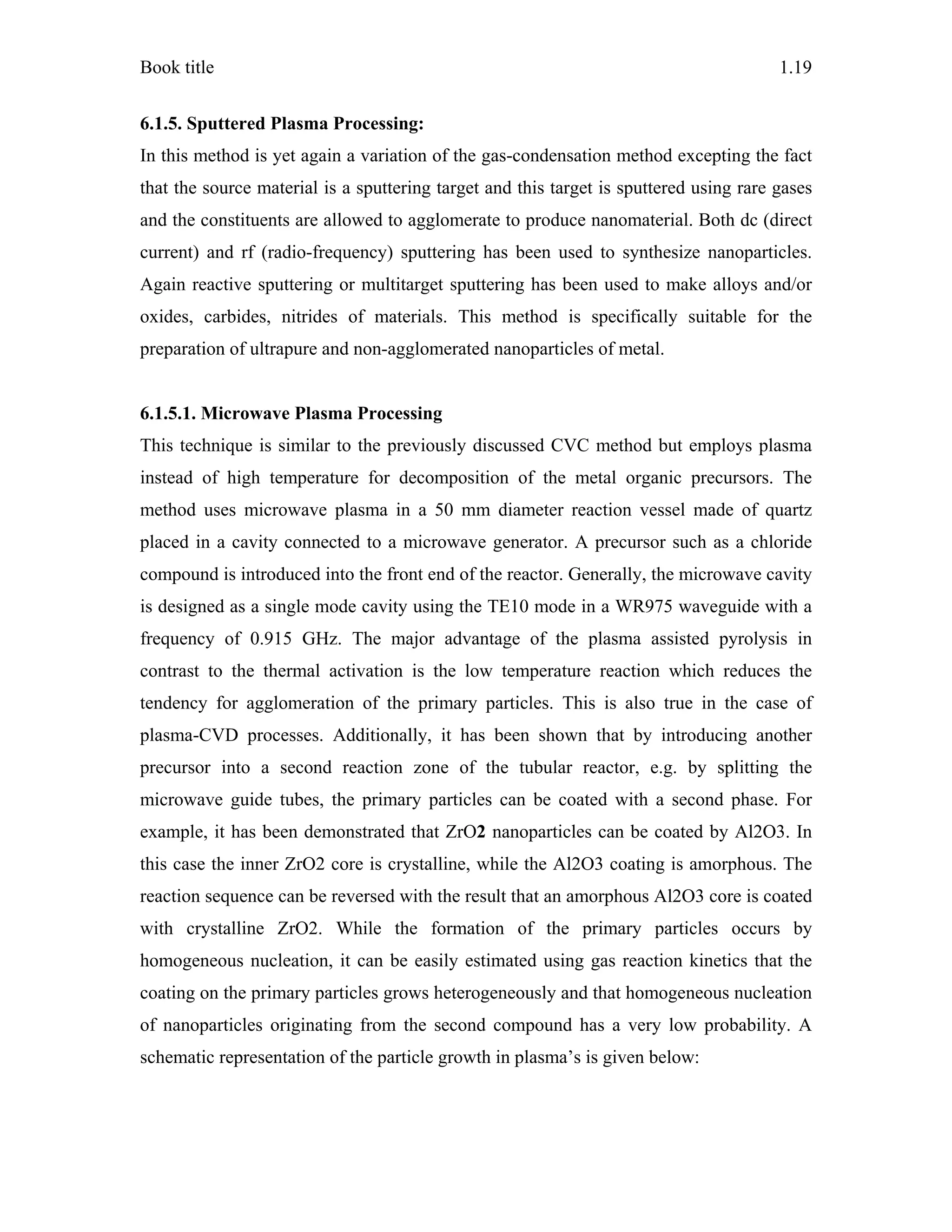 Book title 1.19
6.1.5. Sputtered Plasma Processing:
In this method is yet again a variation of the gas-condensation method excepting the fact
that the source material is a sputtering target and this target is sputtered using rare gases
and the constituents are allowed to agglomerate to produce nanomaterial. Both dc (direct
current) and rf (radio-frequency) sputtering has been used to synthesize nanoparticles.
Again reactive sputtering or multitarget sputtering has been used to make alloys and/or
oxides, carbides, nitrides of materials. This method is specifically suitable for the
preparation of ultrapure and non-agglomerated nanoparticles of metal.
6.1.5.1. Microwave Plasma Processing
This technique is similar to the previously discussed CVC method but employs plasma
instead of high temperature for decomposition of the metal organic precursors. The
method uses microwave plasma in a 50 mm diameter reaction vessel made of quartz
placed in a cavity connected to a microwave generator. A precursor such as a chloride
compound is introduced into the front end of the reactor. Generally, the microwave cavity
is designed as a single mode cavity using the TE10 mode in a WR975 waveguide with a
frequency of 0.915 GHz. The major advantage of the plasma assisted pyrolysis in
contrast to the thermal activation is the low temperature reaction which reduces the
tendency for agglomeration of the primary particles. This is also true in the case of
plasma-CVD processes. Additionally, it has been shown that by introducing another
precursor into a second reaction zone of the tubular reactor, e.g. by splitting the
microwave guide tubes, the primary particles can be coated with a second phase. For
example, it has been demonstrated that ZrO2 nanoparticles can be coated by Al2O3. In
this case the inner ZrO2 core is crystalline, while the Al2O3 coating is amorphous. The
reaction sequence can be reversed with the result that an amorphous Al2O3 core is coated
with crystalline ZrO2. While the formation of the primary particles occurs by
homogeneous nucleation, it can be easily estimated using gas reaction kinetics that the
coating on the primary particles grows heterogeneously and that homogeneous nucleation
of nanoparticles originating from the second compound has a very low probability. A
schematic representation of the particle growth in plasma’s is given below:
 