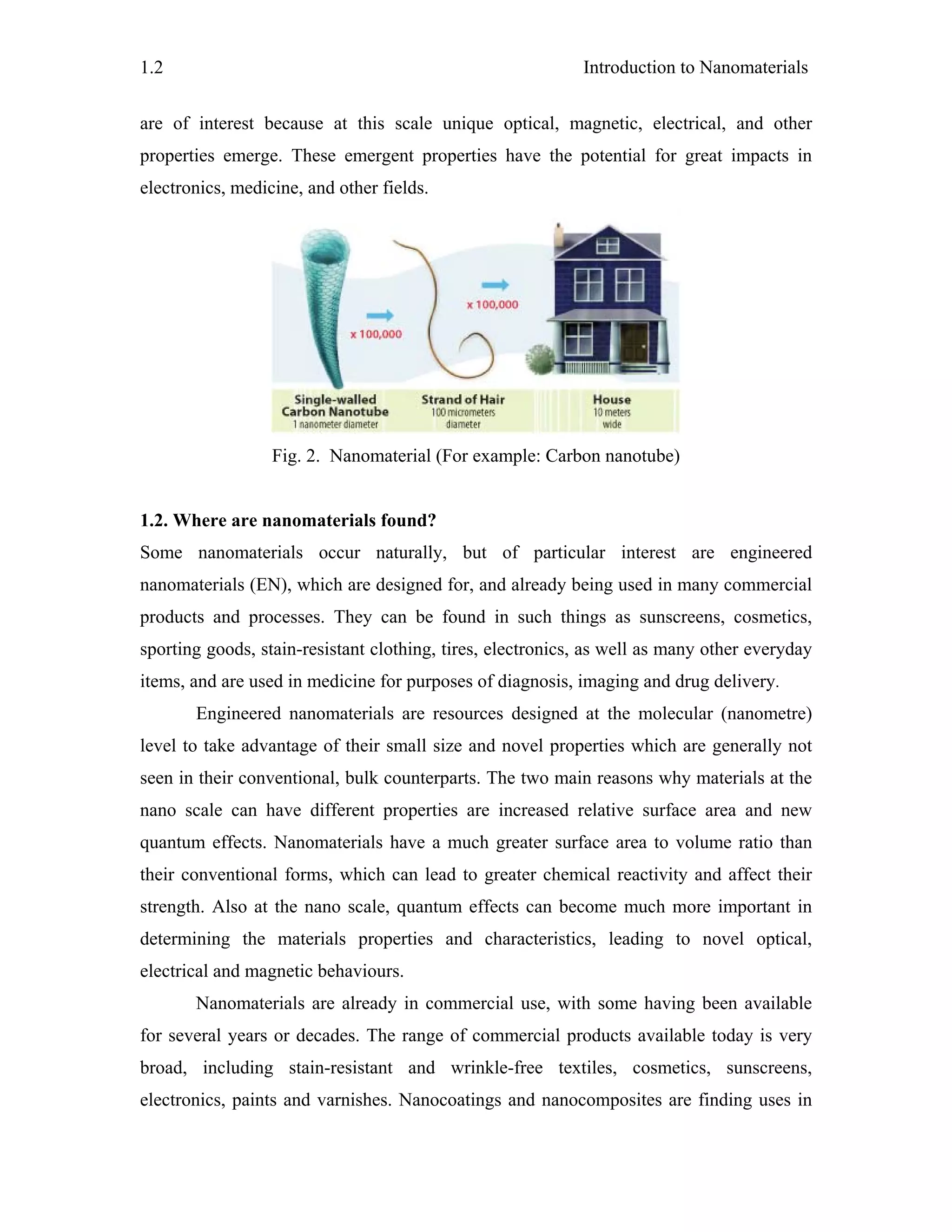 Introduction to Nanomaterials1.2
are of interest because at this scale unique optical, magnetic, electrical, and other
properties emerge. These emergent properties have the potential for great impacts in
electronics, medicine, and other fields.
Fig. 2. Nanomaterial (For example: Carbon nanotube)
1.2. Where are nanomaterials found?
Some nanomaterials occur naturally, but of particular interest are engineered
nanomaterials (EN), which are designed for, and already being used in many commercial
products and processes. They can be found in such things as sunscreens, cosmetics,
sporting goods, stain-resistant clothing, tires, electronics, as well as many other everyday
items, and are used in medicine for purposes of diagnosis, imaging and drug delivery.
Engineered nanomaterials are resources designed at the molecular (nanometre)
level to take advantage of their small size and novel properties which are generally not
seen in their conventional, bulk counterparts. The two main reasons why materials at the
nano scale can have different properties are increased relative surface area and new
quantum effects. Nanomaterials have a much greater surface area to volume ratio than
their conventional forms, which can lead to greater chemical reactivity and affect their
strength. Also at the nano scale, quantum effects can become much more important in
determining the materials properties and characteristics, leading to novel optical,
electrical and magnetic behaviours.
Nanomaterials are already in commercial use, with some having been available
for several years or decades. The range of commercial products available today is very
broad, including stain-resistant and wrinkle-free textiles, cosmetics, sunscreens,
electronics, paints and varnishes. Nanocoatings and nanocomposites are finding uses in
 