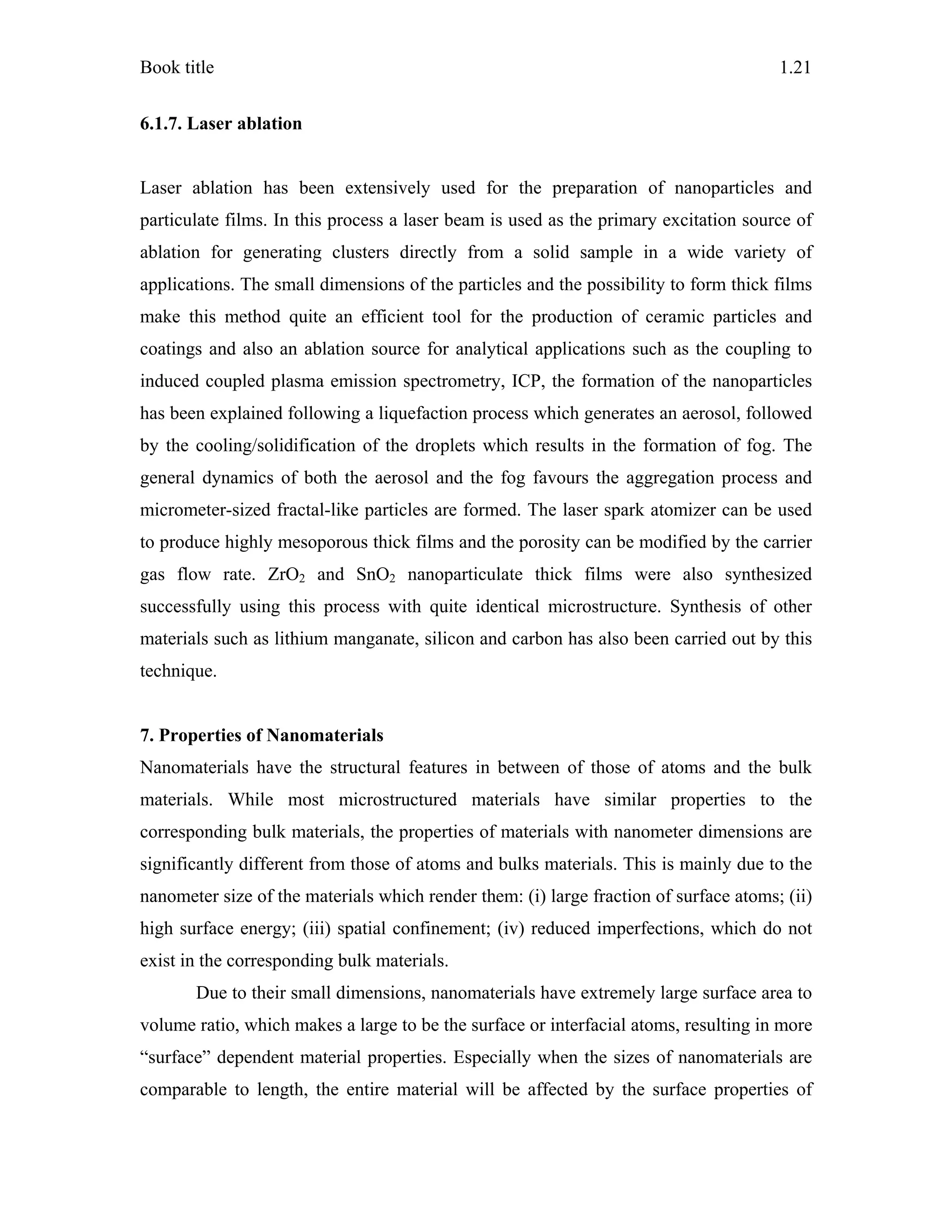 Book title 1.21
6.1.7. Laser ablation
Laser ablation has been extensively used for the preparation of nanoparticles and
particulate films. In this process a laser beam is used as the primary excitation source of
ablation for generating clusters directly from a solid sample in a wide variety of
applications. The small dimensions of the particles and the possibility to form thick films
make this method quite an efficient tool for the production of ceramic particles and
coatings and also an ablation source for analytical applications such as the coupling to
induced coupled plasma emission spectrometry, ICP, the formation of the nanoparticles
has been explained following a liquefaction process which generates an aerosol, followed
by the cooling/solidification of the droplets which results in the formation of fog. The
general dynamics of both the aerosol and the fog favours the aggregation process and
micrometer-sized fractal-like particles are formed. The laser spark atomizer can be used
to produce highly mesoporous thick films and the porosity can be modified by the carrier
gas flow rate. ZrO2 and SnO2 nanoparticulate thick films were also synthesized
successfully using this process with quite identical microstructure. Synthesis of other
materials such as lithium manganate, silicon and carbon has also been carried out by this
technique.
7. Properties of Nanomaterials
Nanomaterials have the structural features in between of those of atoms and the bulk
materials. While most microstructured materials have similar properties to the
corresponding bulk materials, the properties of materials with nanometer dimensions are
significantly different from those of atoms and bulks materials. This is mainly due to the
nanometer size of the materials which render them: (i) large fraction of surface atoms; (ii)
high surface energy; (iii) spatial confinement; (iv) reduced imperfections, which do not
exist in the corresponding bulk materials.
Due to their small dimensions, nanomaterials have extremely large surface area to
volume ratio, which makes a large to be the surface or interfacial atoms, resulting in more
“surface” dependent material properties. Especially when the sizes of nanomaterials are
comparable to length, the entire material will be affected by the surface properties of
 