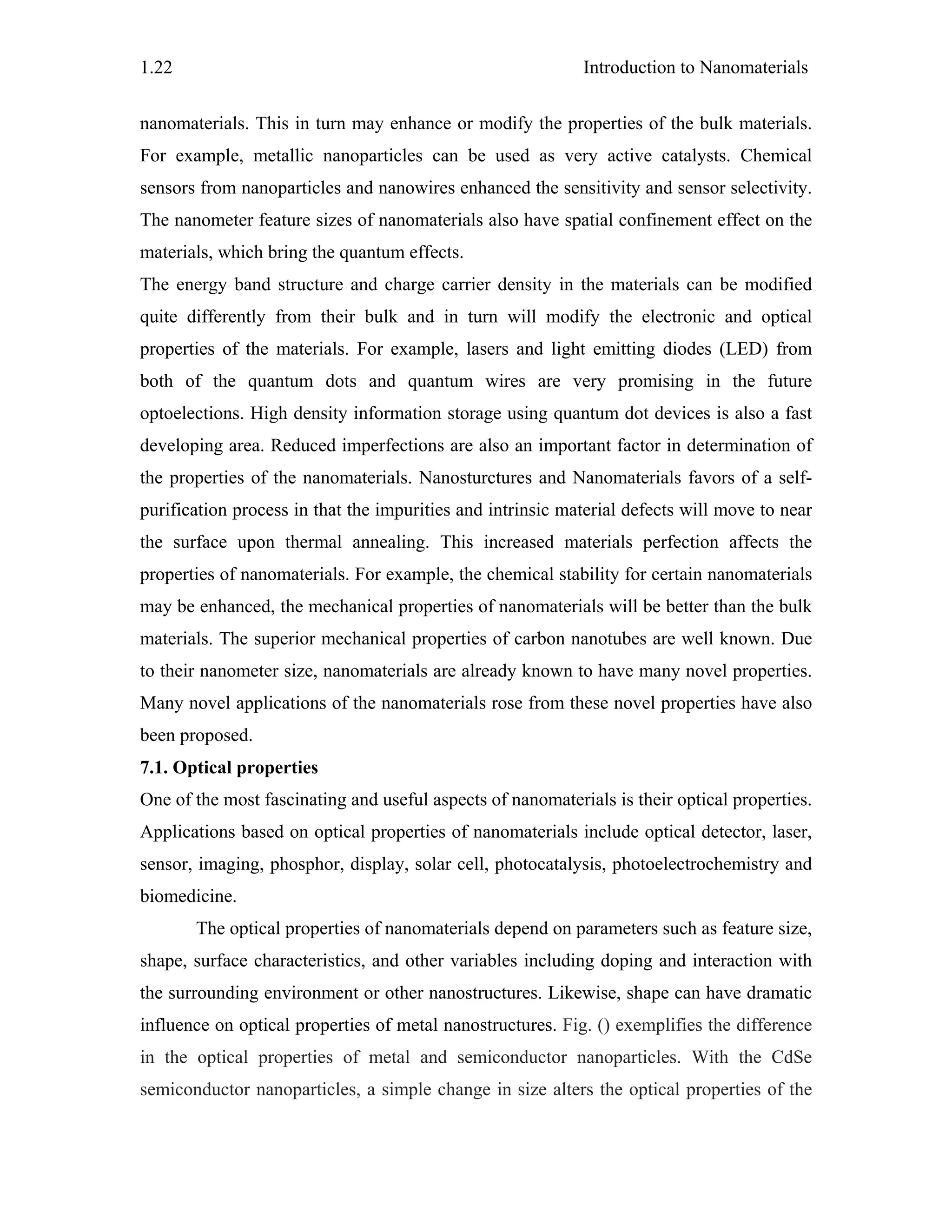 Introduction to Nanomaterials1.22
nanomaterials. This in turn may enhance or modify the properties of the bulk materials.
For example, metallic nanoparticles can be used as very active catalysts. Chemical
sensors from nanoparticles and nanowires enhanced the sensitivity and sensor selectivity.
The nanometer feature sizes of nanomaterials also have spatial confinement effect on the
materials, which bring the quantum effects.
The energy band structure and charge carrier density in the materials can be modified
quite differently from their bulk and in turn will modify the electronic and optical
properties of the materials. For example, lasers and light emitting diodes (LED) from
both of the quantum dots and quantum wires are very promising in the future
optoelections. High density information storage using quantum dot devices is also a fast
developing area. Reduced imperfections are also an important factor in determination of
the properties of the nanomaterials. Nanosturctures and Nanomaterials favors of a self-
purification process in that the impurities and intrinsic material defects will move to near
the surface upon thermal annealing. This increased materials perfection affects the
properties of nanomaterials. For example, the chemical stability for certain nanomaterials
may be enhanced, the mechanical properties of nanomaterials will be better than the bulk
materials. The superior mechanical properties of carbon nanotubes are well known. Due
to their nanometer size, nanomaterials are already known to have many novel properties.
Many novel applications of the nanomaterials rose from these novel properties have also
been proposed.
7.1. Optical properties
One of the most fascinating and useful aspects of nanomaterials is their optical properties.
Applications based on optical properties of nanomaterials include optical detector, laser,
sensor, imaging, phosphor, display, solar cell, photocatalysis, photoelectrochemistry and
biomedicine.
The optical properties of nanomaterials depend on parameters such as feature size,
shape, surface characteristics, and other variables including doping and interaction with
the surrounding environment or other nanostructures. Likewise, shape can have dramatic
influence on optical properties of metal nanostructures. Fig. () exemplifies the difference
in the optical properties of metal and semiconductor nanoparticles. With the CdSe
semiconductor nanoparticles, a simple change in size alters the optical properties of the
 