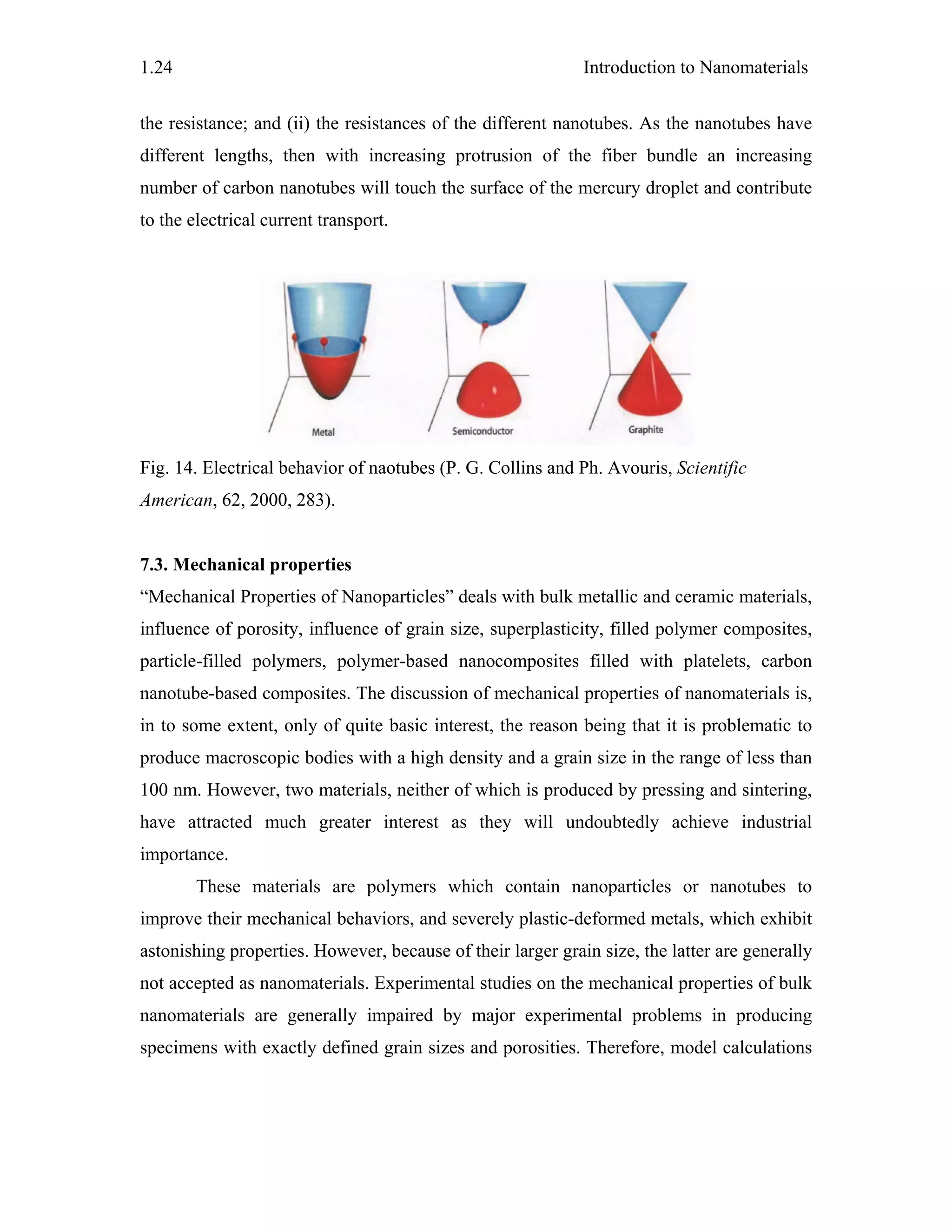 Introduction to Nanomaterials1.24
the resistance; and (ii) the resistances of the different nanotubes. As the nanotubes have
different lengths, then with increasing protrusion of the fiber bundle an increasing
number of carbon nanotubes will touch the surface of the mercury droplet and contribute
to the electrical current transport.
Fig. 14. Electrical behavior of naotubes (P. G. Collins and Ph. Avouris, Scientific
American, 62, 2000, 283).
7.3. Mechanical properties
“Mechanical Properties of Nanoparticles” deals with bulk metallic and ceramic materials,
influence of porosity, influence of grain size, superplasticity, filled polymer composites,
particle-filled polymers, polymer-based nanocomposites filled with platelets, carbon
nanotube-based composites. The discussion of mechanical properties of nanomaterials is,
in to some extent, only of quite basic interest, the reason being that it is problematic to
produce macroscopic bodies with a high density and a grain size in the range of less than
100 nm. However, two materials, neither of which is produced by pressing and sintering,
have attracted much greater interest as they will undoubtedly achieve industrial
importance.
These materials are polymers which contain nanoparticles or nanotubes to
improve their mechanical behaviors, and severely plastic-deformed metals, which exhibit
astonishing properties. However, because of their larger grain size, the latter are generally
not accepted as nanomaterials. Experimental studies on the mechanical properties of bulk
nanomaterials are generally impaired by major experimental problems in producing
specimens with exactly defined grain sizes and porosities. Therefore, model calculations
 