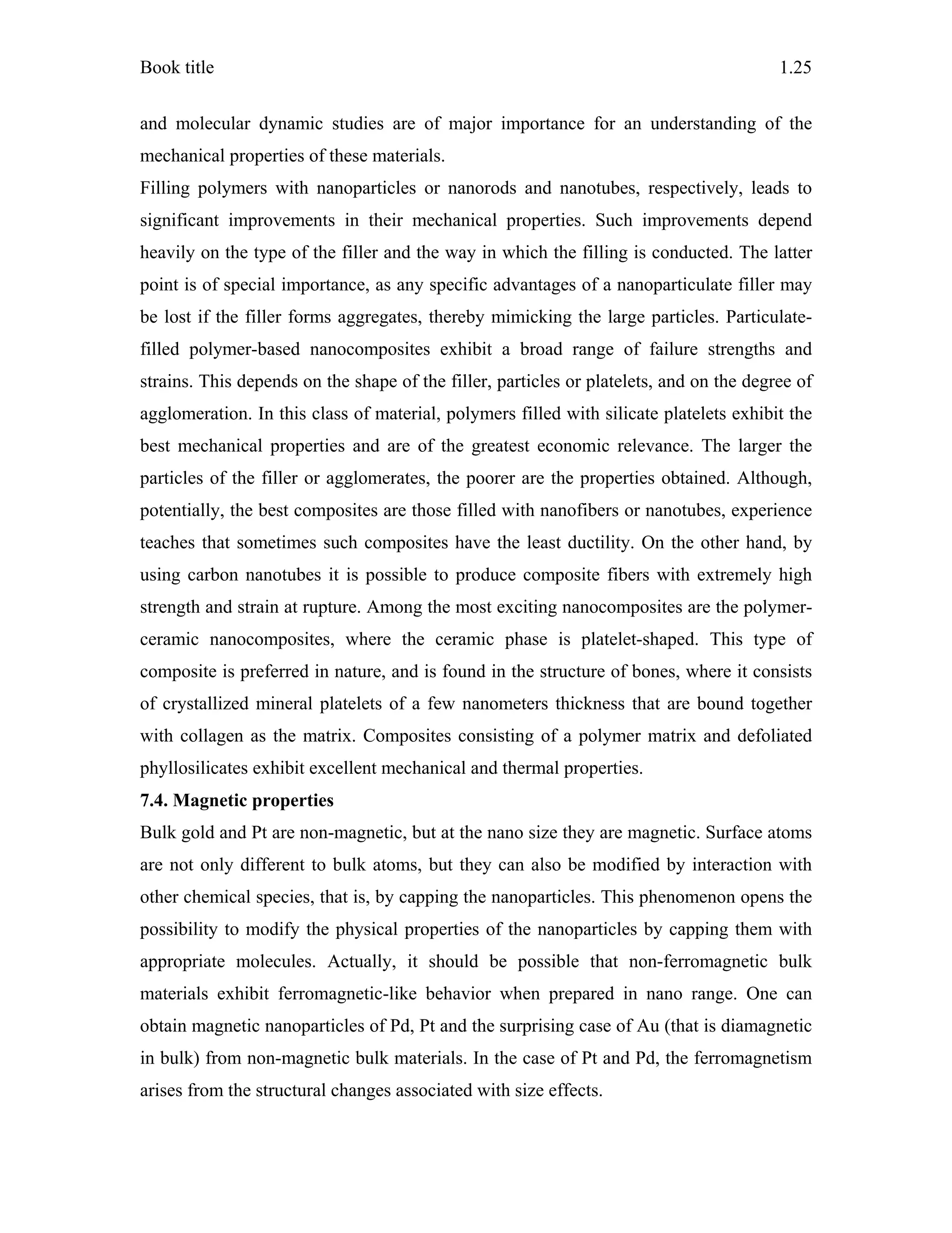 Book title 1.25
and molecular dynamic studies are of major importance for an understanding of the
mechanical properties of these materials.
Filling polymers with nanoparticles or nanorods and nanotubes, respectively, leads to
significant improvements in their mechanical properties. Such improvements depend
heavily on the type of the filler and the way in which the filling is conducted. The latter
point is of special importance, as any specific advantages of a nanoparticulate filler may
be lost if the filler forms aggregates, thereby mimicking the large particles. Particulate-
filled polymer-based nanocomposites exhibit a broad range of failure strengths and
strains. This depends on the shape of the filler, particles or platelets, and on the degree of
agglomeration. In this class of material, polymers filled with silicate platelets exhibit the
best mechanical properties and are of the greatest economic relevance. The larger the
particles of the filler or agglomerates, the poorer are the properties obtained. Although,
potentially, the best composites are those filled with nanofibers or nanotubes, experience
teaches that sometimes such composites have the least ductility. On the other hand, by
using carbon nanotubes it is possible to produce composite fibers with extremely high
strength and strain at rupture. Among the most exciting nanocomposites are the polymer-
ceramic nanocomposites, where the ceramic phase is platelet-shaped. This type of
composite is preferred in nature, and is found in the structure of bones, where it consists
of crystallized mineral platelets of a few nanometers thickness that are bound together
with collagen as the matrix. Composites consisting of a polymer matrix and defoliated
phyllosilicates exhibit excellent mechanical and thermal properties.
7.4. Magnetic properties
Bulk gold and Pt are non-magnetic, but at the nano size they are magnetic. Surface atoms
are not only different to bulk atoms, but they can also be modified by interaction with
other chemical species, that is, by capping the nanoparticles. This phenomenon opens the
possibility to modify the physical properties of the nanoparticles by capping them with
appropriate molecules. Actually, it should be possible that non-ferromagnetic bulk
materials exhibit ferromagnetic-like behavior when prepared in nano range. One can
obtain magnetic nanoparticles of Pd, Pt and the surprising case of Au (that is diamagnetic
in bulk) from non-magnetic bulk materials. In the case of Pt and Pd, the ferromagnetism
arises from the structural changes associated with size effects.
 