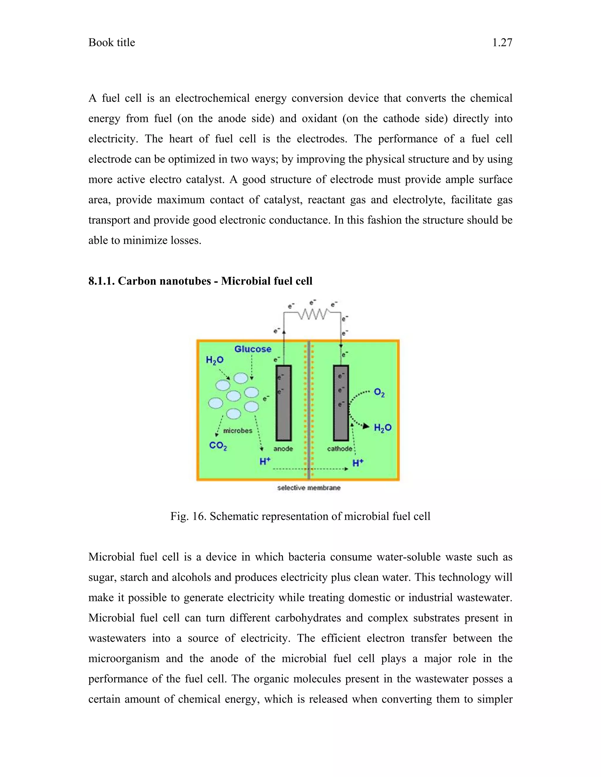 Book title 1.27
A fuel cell is an electrochemical energy conversion device that converts the chemical
energy from fuel (on the anode side) and oxidant (on the cathode side) directly into
electricity. The heart of fuel cell is the electrodes. The performance of a fuel cell
electrode can be optimized in two ways; by improving the physical structure and by using
more active electro catalyst. A good structure of electrode must provide ample surface
area, provide maximum contact of catalyst, reactant gas and electrolyte, facilitate gas
transport and provide good electronic conductance. In this fashion the structure should be
able to minimize losses.
8.1.1. Carbon nanotubes - Microbial fuel cell
Fig. 16. Schematic representation of microbial fuel cell
Microbial fuel cell is a device in which bacteria consume water-soluble waste such as
sugar, starch and alcohols and produces electricity plus clean water. This technology will
make it possible to generate electricity while treating domestic or industrial wastewater.
Microbial fuel cell can turn different carbohydrates and complex substrates present in
wastewaters into a source of electricity. The efficient electron transfer between the
microorganism and the anode of the microbial fuel cell plays a major role in the
performance of the fuel cell. The organic molecules present in the wastewater posses a
certain amount of chemical energy, which is released when converting them to simpler
 