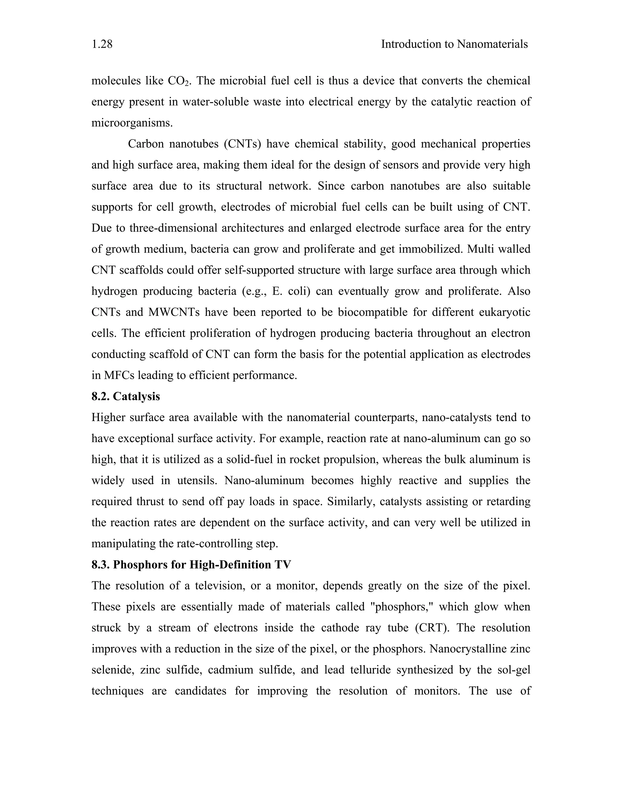 Introduction to Nanomaterials1.28
molecules like CO2. The microbial fuel cell is thus a device that converts the chemical
energy present in water-soluble waste into electrical energy by the catalytic reaction of
microorganisms.
Carbon nanotubes (CNTs) have chemical stability, good mechanical properties
and high surface area, making them ideal for the design of sensors and provide very high
surface area due to its structural network. Since carbon nanotubes are also suitable
supports for cell growth, electrodes of microbial fuel cells can be built using of CNT.
Due to three-dimensional architectures and enlarged electrode surface area for the entry
of growth medium, bacteria can grow and proliferate and get immobilized. Multi walled
CNT scaffolds could offer self-supported structure with large surface area through which
hydrogen producing bacteria (e.g., E. coli) can eventually grow and proliferate. Also
CNTs and MWCNTs have been reported to be biocompatible for different eukaryotic
cells. The efficient proliferation of hydrogen producing bacteria throughout an electron
conducting scaffold of CNT can form the basis for the potential application as electrodes
in MFCs leading to efficient performance.
8.2. Catalysis
Higher surface area available with the nanomaterial counterparts, nano-catalysts tend to
have exceptional surface activity. For example, reaction rate at nano-aluminum can go so
high, that it is utilized as a solid-fuel in rocket propulsion, whereas the bulk aluminum is
widely used in utensils. Nano-aluminum becomes highly reactive and supplies the
required thrust to send off pay loads in space. Similarly, catalysts assisting or retarding
the reaction rates are dependent on the surface activity, and can very well be utilized in
manipulating the rate-controlling step.
8.3. Phosphors for High-Definition TV
The resolution of a television, or a monitor, depends greatly on the size of the pixel.
These pixels are essentially made of materials called "phosphors," which glow when
struck by a stream of electrons inside the cathode ray tube (CRT). The resolution
improves with a reduction in the size of the pixel, or the phosphors. Nanocrystalline zinc
selenide, zinc sulfide, cadmium sulfide, and lead telluride synthesized by the sol-gel
techniques are candidates for improving the resolution of monitors. The use of
 