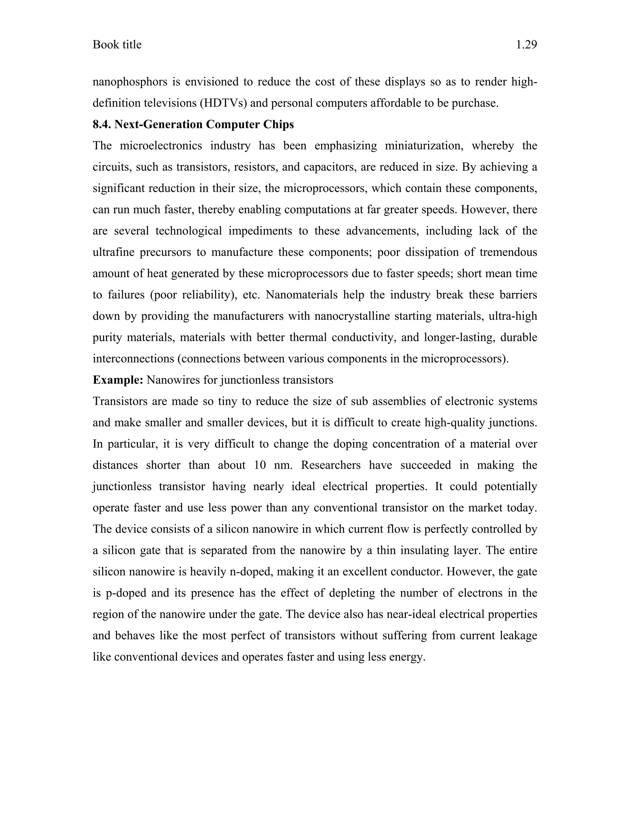 Book title 1.29
nanophosphors is envisioned to reduce the cost of these displays so as to render high-
definition televisions (HDTVs) and personal computers affordable to be purchase.
8.4. Next-Generation Computer Chips
The microelectronics industry has been emphasizing miniaturization, whereby the
circuits, such as transistors, resistors, and capacitors, are reduced in size. By achieving a
significant reduction in their size, the microprocessors, which contain these components,
can run much faster, thereby enabling computations at far greater speeds. However, there
are several technological impediments to these advancements, including lack of the
ultrafine precursors to manufacture these components; poor dissipation of tremendous
amount of heat generated by these microprocessors due to faster speeds; short mean time
to failures (poor reliability), etc. Nanomaterials help the industry break these barriers
down by providing the manufacturers with nanocrystalline starting materials, ultra-high
purity materials, materials with better thermal conductivity, and longer-lasting, durable
interconnections (connections between various components in the microprocessors).
Example: Nanowires for junctionless transistors
Transistors are made so tiny to reduce the size of sub assemblies of electronic systems
and make smaller and smaller devices, but it is difficult to create high-quality junctions.
In particular, it is very difficult to change the doping concentration of a material over
distances shorter than about 10 nm. Researchers have succeeded in making the
junctionless transistor having nearly ideal electrical properties. It could potentially
operate faster and use less power than any conventional transistor on the market today.
The device consists of a silicon nanowire in which current flow is perfectly controlled by
a silicon gate that is separated from the nanowire by a thin insulating layer. The entire
silicon nanowire is heavily n-doped, making it an excellent conductor. However, the gate
is p-doped and its presence has the effect of depleting the number of electrons in the
region of the nanowire under the gate. The device also has near-ideal electrical properties
and behaves like the most perfect of transistors without suffering from current leakage
like conventional devices and operates faster and using less energy.
 
