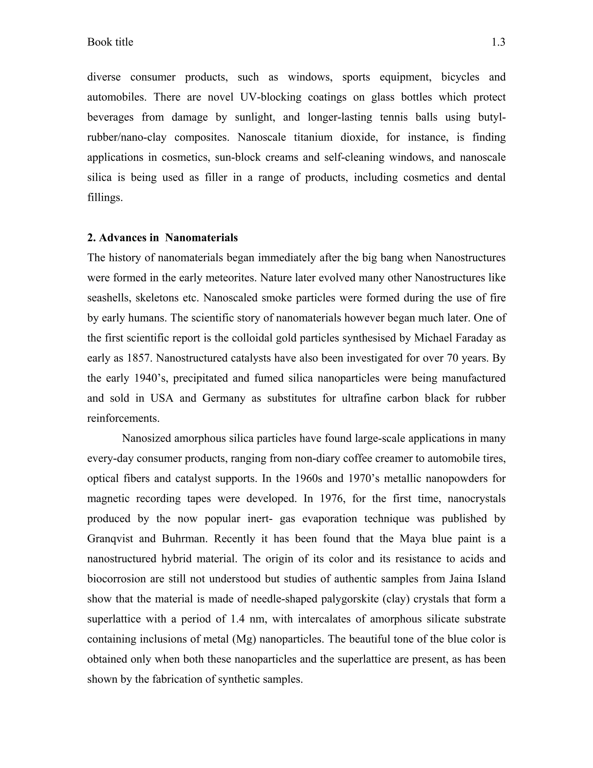 Book title 1.3
diverse consumer products, such as windows, sports equipment, bicycles and
automobiles. There are novel UV-blocking coatings on glass bottles which protect
beverages from damage by sunlight, and longer-lasting tennis balls using butyl-
rubber/nano-clay composites. Nanoscale titanium dioxide, for instance, is finding
applications in cosmetics, sun-block creams and self-cleaning windows, and nanoscale
silica is being used as filler in a range of products, including cosmetics and dental
fillings.
2. Advances in Nanomaterials
The history of nanomaterials began immediately after the big bang when Nanostructures
were formed in the early meteorites. Nature later evolved many other Nanostructures like
seashells, skeletons etc. Nanoscaled smoke particles were formed during the use of fire
by early humans. The scientific story of nanomaterials however began much later. One of
the first scientific report is the colloidal gold particles synthesised by Michael Faraday as
early as 1857. Nanostructured catalysts have also been investigated for over 70 years. By
the early 1940’s, precipitated and fumed silica nanoparticles were being manufactured
and sold in USA and Germany as substitutes for ultrafine carbon black for rubber
reinforcements.
Nanosized amorphous silica particles have found large-scale applications in many
every-day consumer products, ranging from non-diary coffee creamer to automobile tires,
optical fibers and catalyst supports. In the 1960s and 1970’s metallic nanopowders for
magnetic recording tapes were developed. In 1976, for the first time, nanocrystals
produced by the now popular inert- gas evaporation technique was published by
Granqvist and Buhrman. Recently it has been found that the Maya blue paint is a
nanostructured hybrid material. The origin of its color and its resistance to acids and
biocorrosion are still not understood but studies of authentic samples from Jaina Island
show that the material is made of needle-shaped palygorskite (clay) crystals that form a
superlattice with a period of 1.4 nm, with intercalates of amorphous silicate substrate
containing inclusions of metal (Mg) nanoparticles. The beautiful tone of the blue color is
obtained only when both these nanoparticles and the superlattice are present, as has been
shown by the fabrication of synthetic samples.
 