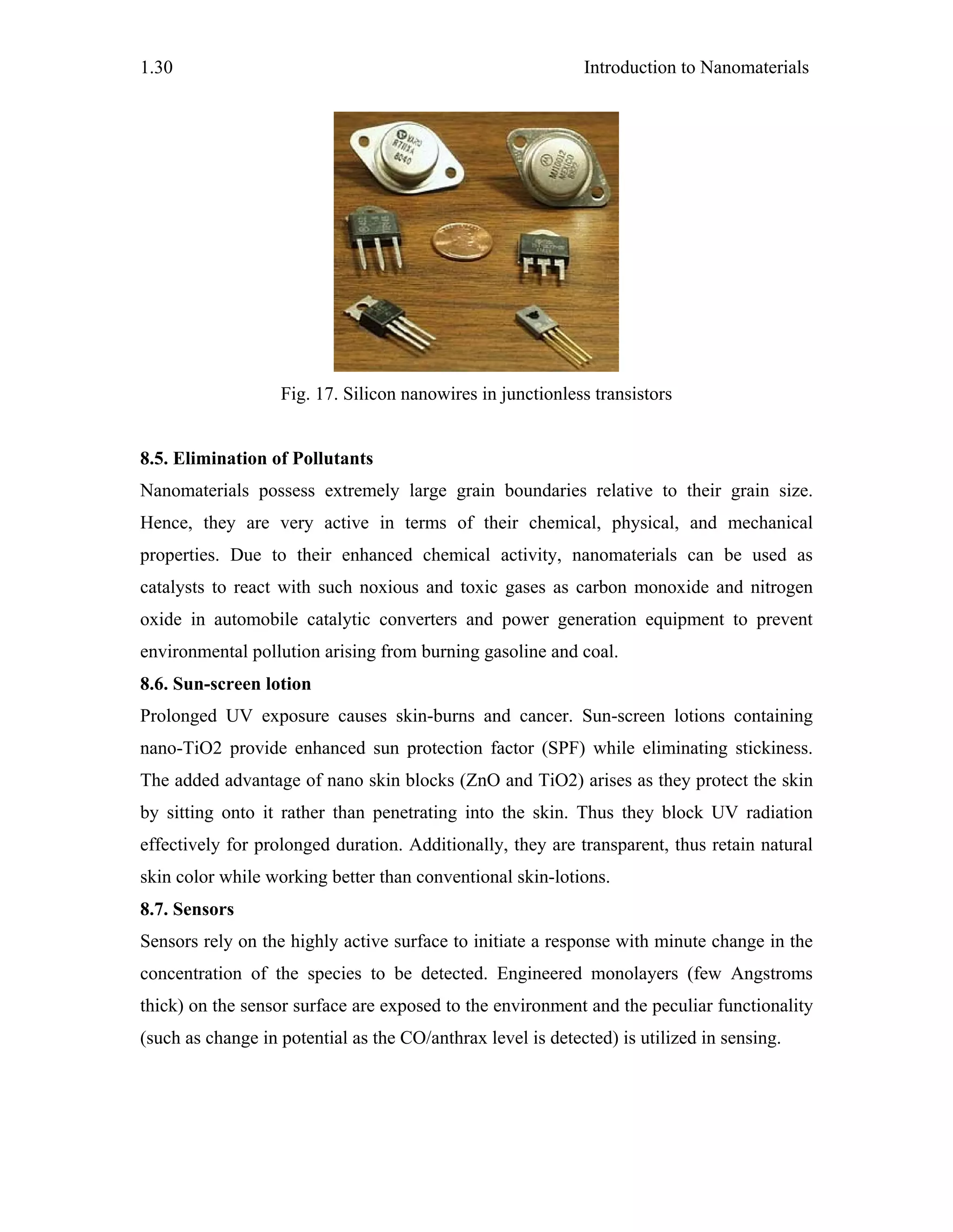 Introduction to Nanomaterials1.30
Fig. 17. Silicon nanowires in junctionless transistors
8.5. Elimination of Pollutants
Nanomaterials possess extremely large grain boundaries relative to their grain size.
Hence, they are very active in terms of their chemical, physical, and mechanical
properties. Due to their enhanced chemical activity, nanomaterials can be used as
catalysts to react with such noxious and toxic gases as carbon monoxide and nitrogen
oxide in automobile catalytic converters and power generation equipment to prevent
environmental pollution arising from burning gasoline and coal.
8.6. Sun-screen lotion
Prolonged UV exposure causes skin-burns and cancer. Sun-screen lotions containing
nano-TiO2 provide enhanced sun protection factor (SPF) while eliminating stickiness.
The added advantage of nano skin blocks (ZnO and TiO2) arises as they protect the skin
by sitting onto it rather than penetrating into the skin. Thus they block UV radiation
effectively for prolonged duration. Additionally, they are transparent, thus retain natural
skin color while working better than conventional skin-lotions.
8.7. Sensors
Sensors rely on the highly active surface to initiate a response with minute change in the
concentration of the species to be detected. Engineered monolayers (few Angstroms
thick) on the sensor surface are exposed to the environment and the peculiar functionality
(such as change in potential as the CO/anthrax level is detected) is utilized in sensing.
 